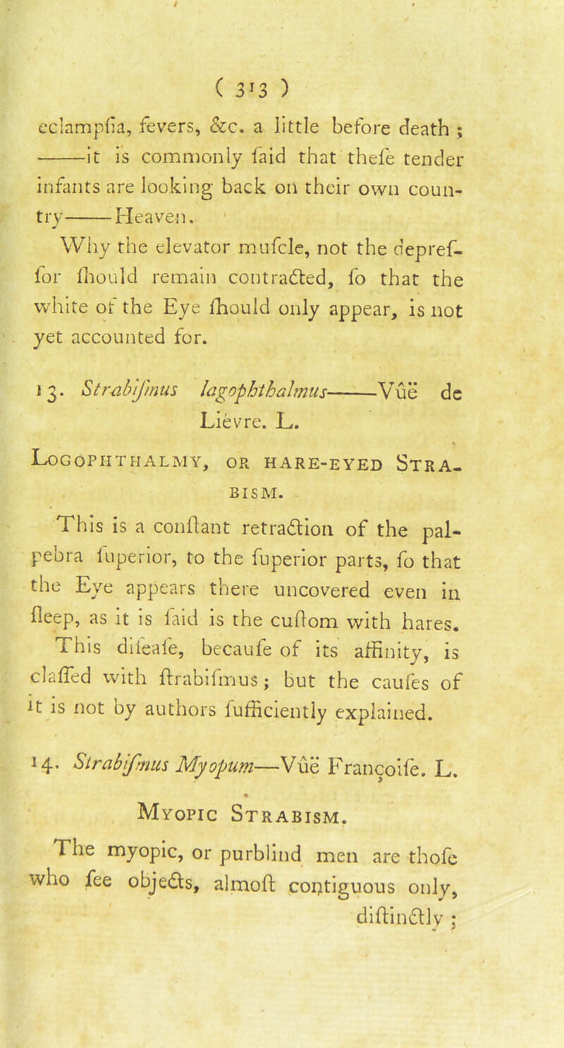 ( 3*3 ) eclamplia, fevers, &c. a little before death ; it is commonly laid that thefe tender infants are looking back on their own coun- try Heaven. Why the elevator mufcle, not the depref- for Ihould remain contracted, fo that the white of the Eye fhould only appear, is not yet accounted for. 13. Str-ab'jmus lagophthahnus Vue dc Lievre. L. Logophthalmy, or hare-eyed Stra- BISM. This is a conftant retra&ion of the pal- pebra luperior, to the fuperior parts, fo that the Eye appears there uncovered even in deep, as it is laid is the cuflom with hares. This difeale, becaufe of its affinity, is claffed with ftrabifmus; but the caufes of tt is not by authors fufficiently explained. 14. Strabifmus Myopum—Vue Francoife. L. • Myopic Straeism. The myopic, or purblind men are thofe who fee obje&s, almoft contiguous only, diftin&ly :