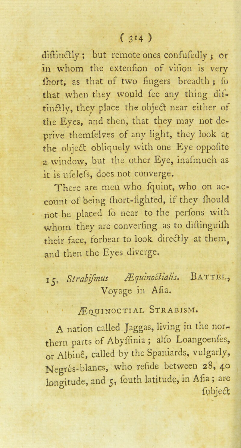 diftinctly *, but remote ones confufedly j or in whom the extenfion of vifion is very lhort, as that of two fingers breadth j fo that when they would fee any thing dif- tindlly, they place the object near either of the Eyes, and then, that they may not de^ prive themfelves of any light, they look at the object obliquely with one Eye oppofite a window, but the other Eye, inafmuch as it is ufelefs, does not converge. There are men who fquint, who on ac- count of being fhort-fighted, if they fhould not be placed fo near to the perfons with whom they are converting as to diftinguifh their face, forbear to look directly at them, and then the Eyes diverge. i£f Strabifmus JEquinoStialis. Battel, Vovage in Afia. Equinoctial Strabism. A nation called Jaggas, living in the nor,* them parts of Abyffinia ; alfo Loangoenfes, or Albine, called by the Spaniards, vulgarly, Negres-blancs, who refide between 28, 40 longitude, and 5, fouth latitude, in Afia ; are fubjedfc 1