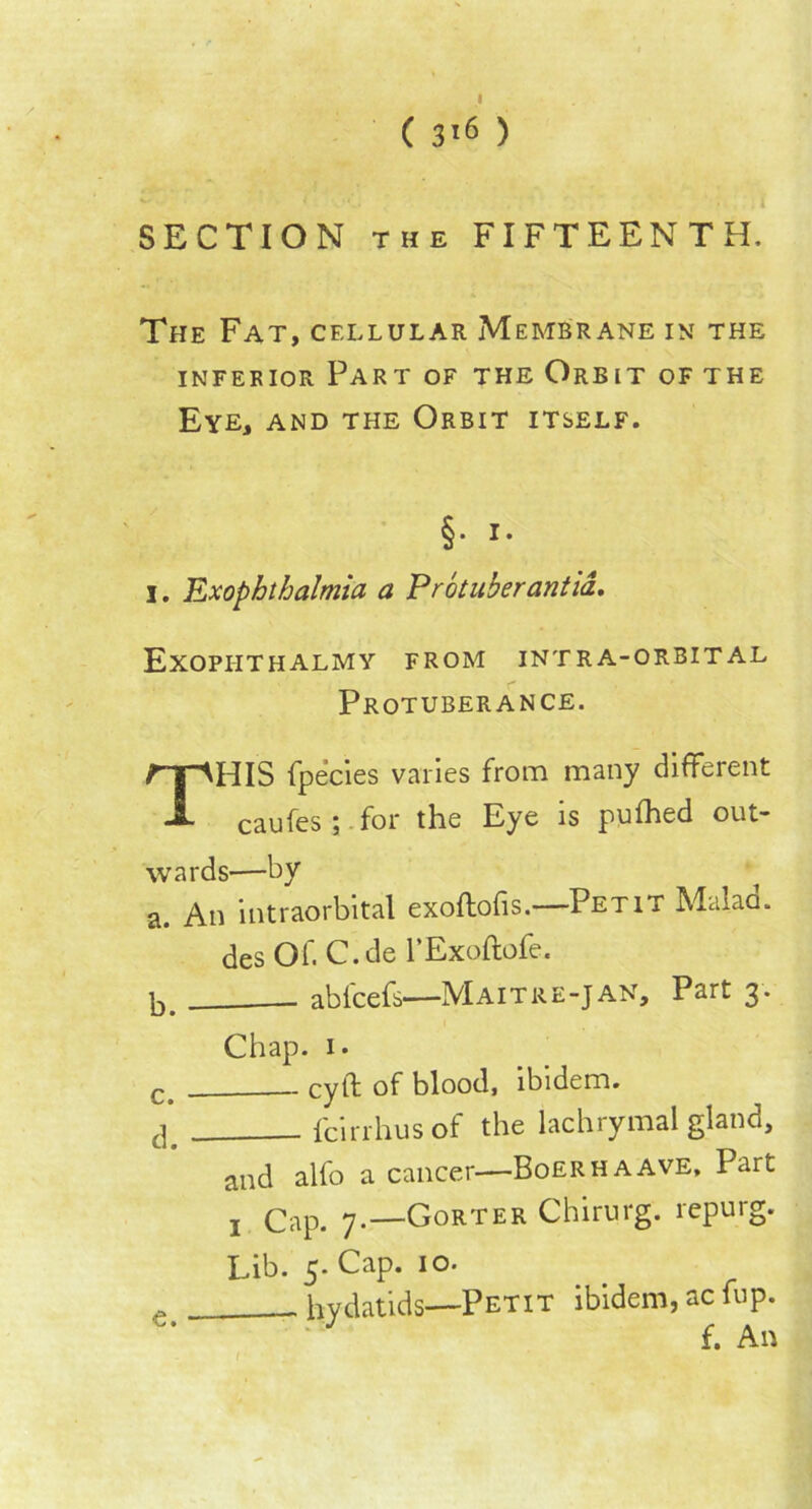 ( 3*6 ) SECTION the FIFTEENTH. The Fat, cellular Membrane in the inferior Part of the Orbit of the Eye, and the Orbit itself. §• i- j. Exophthalmia a Protuberantia. Exophthalmy from intra-orbital Protuberance. THIS fpecies varies from many different caufes; for the Eye is pufhed out- wards-—by a. An intraorbital exoftofis.—Petit Malad. des Of. C.de l’Exoftofe. b. abfcefs—Maitre-Jan. Part 3. Chap. 1. r cyft of blood, ibidem. cp fcirrhus of the lachrymal gland, and alfo a cancer—Boer ha ave. Part j Cap. 7.—Gorter Chirurg. repurg. Lib. 5. Cap. 10. ... - hydatids—Petit ibidem, ac fup. f. An 1