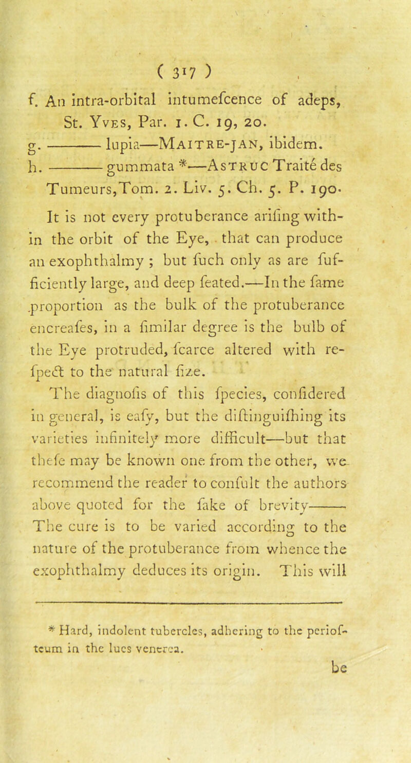 I ( 317 ) - . f f. An intra-orbital intumefcence of adeps, St. Yves, Par. i. C. ig, 20. g. lupia—Maitre-jan, ibidem. h. gummata*—Astruc Traite des Tumeurs,Tom. 2. Liv. 5. Ch. 5. P. 190. It is not every protuberance ariling with- in the orbit of the Eye, that can produce an exophthalmy ; but fuch only as are fuf- ficiently large, and deep feated.—In the fame .proportion as the bulk of the protuberance encreafes, in a fimilar degree is the bulb of the Eye protruded, fcarce altered with re- * Ipecft to the natural fize. The diagnofis of this fpecies, confidered in general, is eafy, but the diftinguifhing its varieties infinitely more difficult—but that thefe may be known one from the other, we recommend the reader toconfult the authors above quoted for the fake of brevity The cure is to be varied according to the nature of the protuberance from whence the exophthalmy deduces its origin. This will * Hard, indolent tubercles, adhering to the periof- tcum in the lues venerea. be