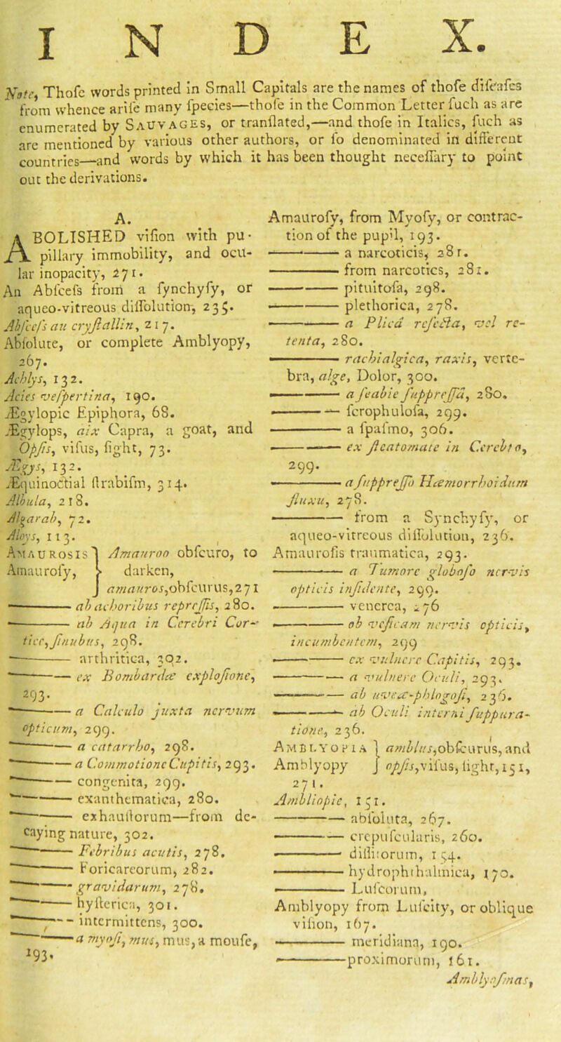 INDEX. Vj.v Thofc words printed in Small Capitals are the names of thofe difeafcs from whence arile many fpecies—thofe in the Common Letter fuch as are enumerated by Sauvages, or tranflated,—and thofe in Italics, fuch as are mentioned by various other authors, or fo denominated in different countries and words by which it has been thought neceffary to point out the derivations. A. Abolished vifion with pu- pillary immobility, and ocu- lar inopacity, 271. An Abl'cefs from a fynchyfy, or aqueo-vitreous dilfolution, 235. Abfcefs an cryjl allin, z 1 7. Abfolute, or complete Amblyopy, 267. Acblys, 132. Acies veppertina, 190. jEgylopic Epiphora, 68. fEgylops, aix Capra, a goat, and Opfis, vifus, fight, 73. ■&&*■> 132- ^Equinoctial (Irabifm, 314. Albula, 2 t S. Altar ah, 72. Aloys, 1 1 3. Amaurosis'! Amanroo obfcuro, to Ainauroiy, > darken, J rtwrt//ror,obicurus,2 71 — ah arbor thus reprrjjis, 280. — ab Aijiia in Cerebri Cor-- tier, fi nub as, 298. -— arthritica, 392. * — ex Bombarded cxplojione, 293. ■ a Calculo juxta nervam optic am, 299. — a catarrbo, 298. — a CommotioncCupids, 293. — congenita, 299. —• exanthematica, 280. exhaultorum—from de- caying nature, 302. Febribus aevtis, 278. Foricareorum, 282. gravidarum, 278. hyfterica, 301. ■ intermittens, 300. ' a mas, mus, a moufe, 193. Amaurofy, from Myofy, or contrac- tion of the pupil, 193. a narcoticis* 28 r. from narcotics, 281. pituitofa, 298. • plethorica, 278. • a Plica rcfcBa, vcl rc- tenta, 280. —■■ ■■■ ■ racbialgiea, raxis, verte- bra, algc, Dolor, 300. ■ 1 aJeabiefupprcjfu, 280. ■ fcrophulola, 299. a fpal'mo, 306. —— ex Jlcatomate in Cercbto, 299. -— a fupprejfo Ucemorrhoiditm fiuxu, 278. ■ from a Synchyfy, or aqueo-vitreous diffolution, 236. Amaurofis traumatica, 293. a 7umorc globofo tier vis opticis injidente, 299. venerea, 276 ah vcftcam nervis opticis, incumbcntcm, 299 cx value re Capitis, 293. —• a vuhierc Oculi, 293. — ah uvesc-pblogoji, 236. ——— ab Oculi inter ni fuppura- tione, 236. Amblyopia j «w^A/r,obtcurus,and Amblyopy J opfis,vilus,light, 151, 271, A/nbliopic, I 31. abfoluta, 267. crepufcularis, 260. • diflitorutn, 15.4. ■ hydrophthalmica, 170. - 1 Lufcorum, Amblyopy from Lulcity, or oblique vifion, 167. meridiana, 190. *—■ proximorlim, 161. Amblynfmas,