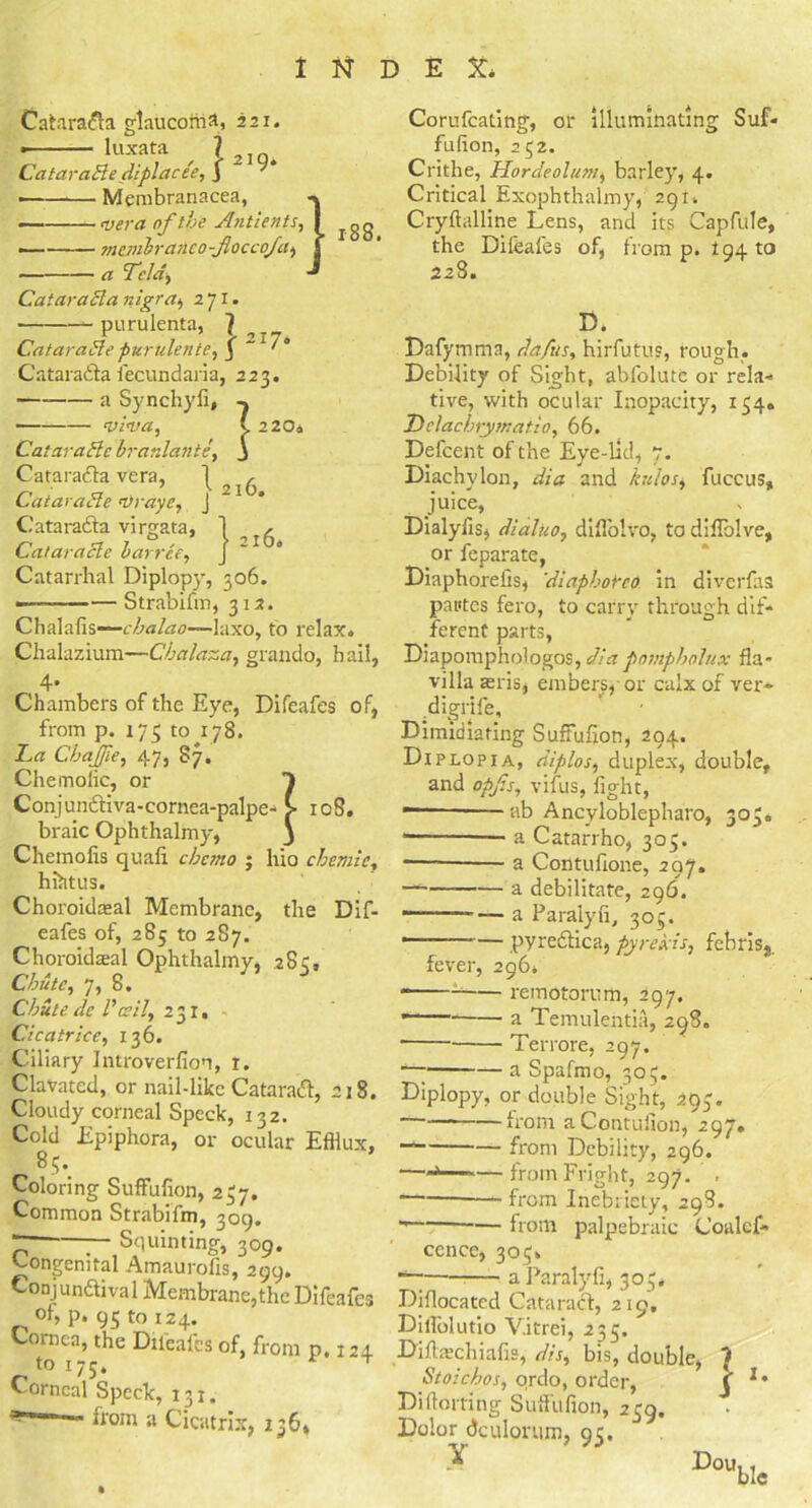 1 D E X* Catarada glaucoma, 221. • luxata ^ , Catarable diplacee, J — Membranacea, — vera of the Antients, — membrane o-floccoja, a Tela, Catarabla nigra, 271. purulenta, 7 Catardbte purulente, j ' * Catarada fecundaria, 223. a Synchyfi, VlVa, (. 220a Cat arable br aidant e, j Catarada vera, 1 Cat arable Vraye, J Catarada virgata, 1 , Cat arable barree, j 1 4 Catarrhal Diplopy, 306. -— Strabifm, 312. Chalafis~c/Wtf.7—laxo, to relax* Chalazium—Cbalaza, grando, hail, 4* Chambers of the Eye, Difeafes of, from p. 175 to 178. Ta ChaJJle, 47, §7. Chemolic, or 1 Conjundiva-cornea-palpe- £ 108. braic Ophthalmy, 3 Chemolis quafi cbcmo ; hio cbemlc, hihtus. Choroidaeal Membrane, the Dif- eafes of, 285 to 287. Choroidseal Ophthalmy, 28c, CJmtc, 7, 8. Chute dc P ceil, 231, Cicatrice, 136. Ciliary Introverfion, r. Clavated, or nail-like Catarad, 218. Cloudy corneal Speck, 132. Cold Epiphora, or ocular Efflux, 85. Coloring Suffufion, 237. Common Strabifm, 309. r — Squinting, 309. Congenital Amaurofis, 299. Conj undiva 1 Membrane, the Difeafes of, p. 95 to 124. Cornea, the Difeafes of, from p. 124 to 175, Corneal Speck, 131. y~m —' from a Cicatrix, 136* Corufcating, or illuminating Suf- fufion, 252. Crithe, Hordeolum, barley, 4. Critical Exophthalmy, 291, Cryftalline Lens, and its Capfule, the Difeafes of, from p. 194 to 228. D. Dafymma, da/us, hirfutus, rough. Debility of Sight, abfolute or rela- tive, with ocular Inopacity, 154* Thelachrymatio, 66. Defcent of the Eye-lid, 7. Diachylon, dia and kuios, fuccus, juice, Dialyiis, dialuo, diflolvo, to diffolve, or feparate, Diaphorefis, 'diapborco in diverfas pastes fero, to carry through dif- ferent parts, Diapomphologos, dia pompholux fla- villa aeris, embers, or calx of ver- digrife. Dimidiating Suffufion, 294. Diplopia, diplos, duplex, double, and opf.s, vifus, fight, ■— ab Ancyloblepharo, 303* * a Catarrho, 303. — a Cofltufione, 297. — a debilitate, 296. — — a Paralyfi, 305. — pyredica, pyre bis, febriss. fever, 296, remotorum, 297 - a Temulentia, 298. - Terrore, 297. a Spafmo, 305. Diplopy, or double Sight, 293. from aContuiion, 297. “ from Debility, 296. —-j —from Fright, 297. . from Inebriety, 298. from palpebraic Coalcf- ccnce, 305. ■ a Paralyfi, 303* Difiocated Catarad, 219. Dilfolutio V.itrei, 235. Diflschiafis, dis, bis, double, 7 Stoichos, ordo, order, j Diftorting Suffufion, 239. Dolor dculorum, 95. •Y DoubIc