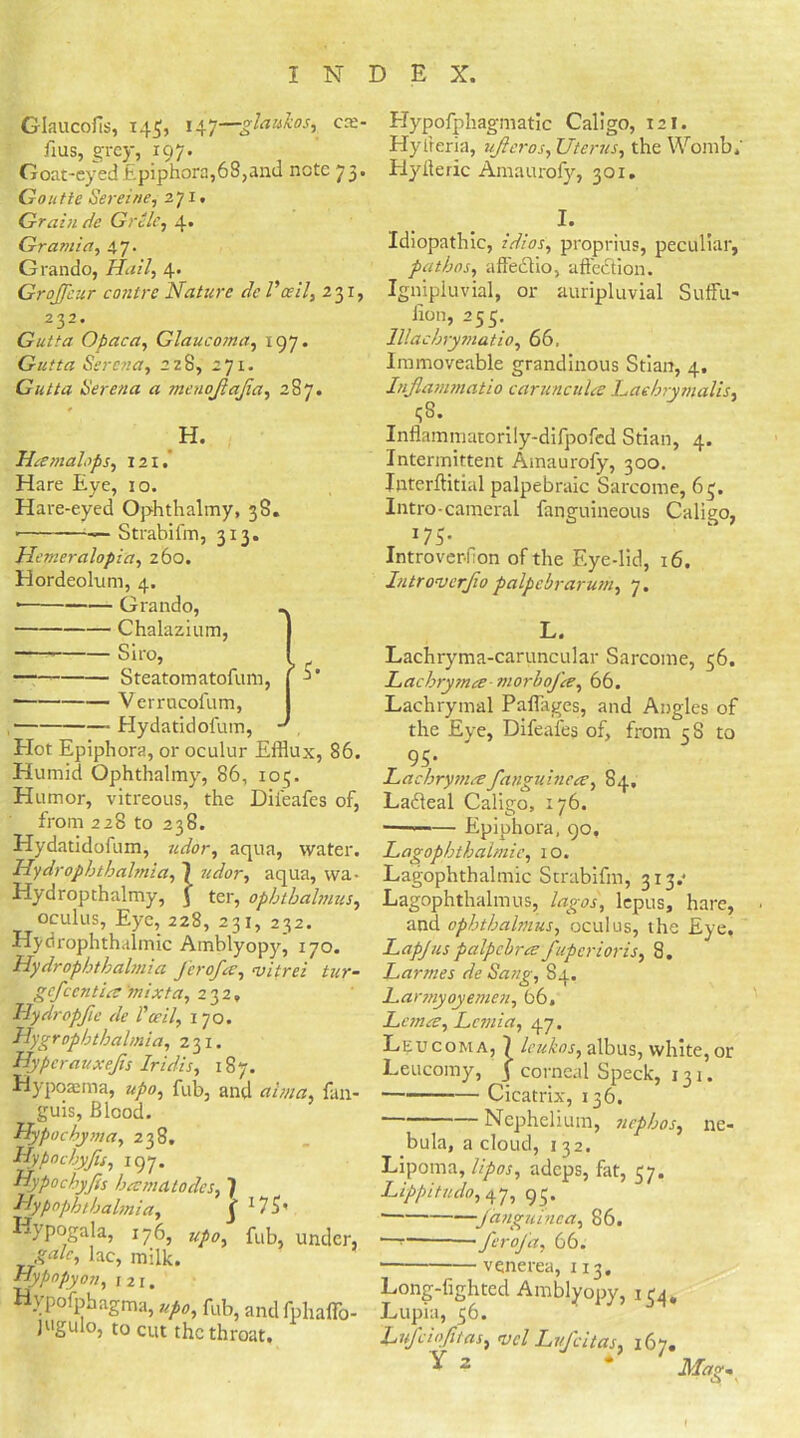Glaucofis, 145, 147—glaukos, c:e- Eus, grey, 197. Goat-eyed Epiphora,68,and note 73. Goutie Sereine, 271. Grain de Grille, 4. Gramia, 47. Grando, Hail, 4. GroJJeur contre Nature dc Vceil, 231, 232. Gut fa Opaca, Glaucoma, 197. Gutta Serena, 228, 271. Gutta Serena a menojlajia, 287. H. Hama lops, 121. Hare Eye, 10. Hare-eyed Ophthalmy, 38. * — Strabifm, 313. Hemeralopia, 260. Hordeolum, 4. * Grando, Chalazium, Siro, Steatomatofum, * Verrucofum, * Elydatidofum, Hot Epiphora, or oculur Efflux, 86. Humid Ophthalmy, 86, 10 q. Humor, vitreous, the Dii'eafes of, from 228 to 238. Hydatidofum, udor, aqua, water. Hy dr ophthalmia, 1 »^or, aqua, wa- Hydropthalmy, J ter, ophtbalmus, oculus, Eye, 228, 231, 232. Hydrophthalmic Amblyopy, 170. Hydrophthalmia Jerofa, vitrei tar- gefeentia 'mixta, 232, Hydropfic de l'ceil, 170. Hygrophthalmia, 231. Hyperauxejis Iridis, 187. Hypoaema, upo, fab, and alma, fan- guis, Blood. Hypochyma, 238. Hypnchyfis, 197. Hypochyjis hamatodcs, 7 Hypnphthalmia, j- 1 75* Hypogala, 176, #/*, fub, under, lac, milk. Hypopyon, 121. Hypofphagma, up0, fub, and fphaflo- jugulo, to cut the throat. Hypofphagmatic Caligo, 121. Hyiteria, uftcros. Uterus, the Womb; flyilelie Amaurofy, 301. I. Idiopathic, idios, proprius, peculiar, pathos, afleclio, affection. Ignipluvial, or auripluvial Suffu- Eon, 255. lllachrymatio, 66. Immoveable grandinous Stian, 4. Injlammatio caruncula Laehrymalis, qS. Inflammatorily-difpofed Stian, 4. Intermittent Amaurofy, 300. Interftitial palpebraic Sarcome, 63. Intro-cameral fanguineous Caligo, r I?5' IntroverEon of the Eye-lid, 16. Iutroverjio palpebrarum, 7. L. Lachryma-caruncular Sarcome, 56. Lachrymce■ morbofa, 66. Lachrymal Pafflages, and Angles of the Eye, Difeafes of, from 5S to r 95S Lachrymafanguinea, 84. Lafteal Caligo, 176. — Epiphora, 90, Lagophthalmie, 10. Lagophthalmic Strabifm, 313.* Lagophthalmus, lagos, lepus, hare, and ophthalmus, oculus, the Eye. Lap/tis palpclra fuperioris, 8. Larmes de Sang, 84. Larmyoyemen, 66. Lana, Lcmia, 47. Leucoma, 7 leukos, albus, white, or Leucomy, j corneal Speck, 131. Cicatrix, 136. Ncphelium, nephos, ne- bula, a cloud, 132. Lipoma, lipos, adeps, fat, 57. Lippitudo, 47, 93. • fanguinea, 86. 1— ■ feroj a, 66. • venerea, 113. Long-fighted Amblyopy, 134, Lupia, 36. Lufciofl/as, nicl Lufcitas, 167. Y 2 * Mag,