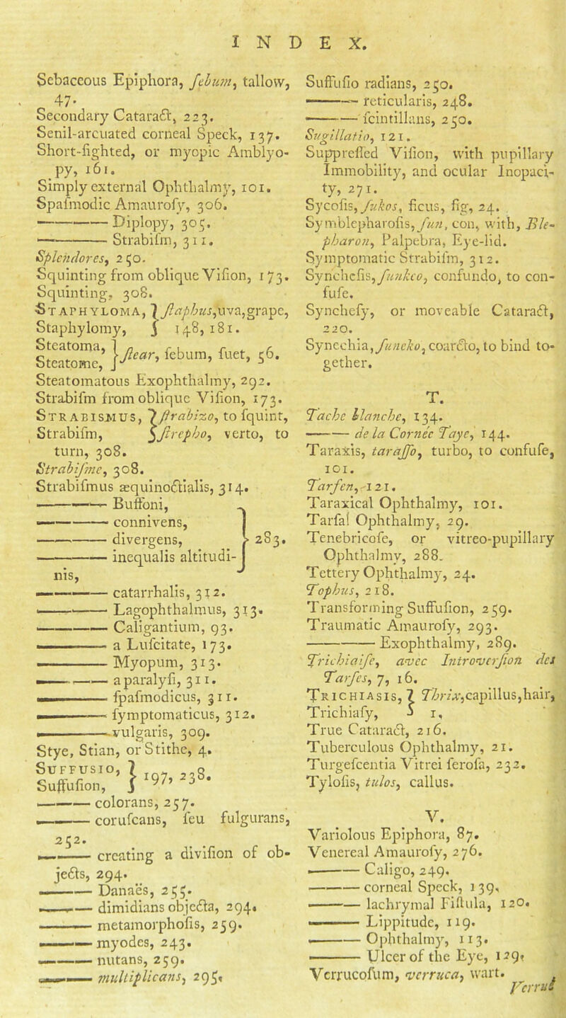 Sebaceous Epiphora, febum, tallow, _ 47* Secondary Cataradf, 223. Senil-arcuated corneal Speck, 137. Short-lighted, or myopic Ainblyo- py, 161. Simply external Ophthalmy, 101. Spasmodic Amaurofy, 306. Diplopy, 305. Strabifm, 311. Splehdores, 2 50. Squinting from oblique Villon, 173. Squinting. 30S. Staphyloma, 7y?iTpZ>Kr,uva,grapc, Staphylomy, j 148, 181. Steatoine,*\jlear' r“''’ S6’ Steatomatous Exophthalmy, 292. Strabifm from oblique Villon, 173. Strabifm, turn, 308 'repbo, verto, to Strabismus, \firabizo, to fquint, 5A< ' Strabifme, 308. Strabifmus a:quino<ftialis, 314. — — Buffoni, ■— connivens, divergens, 2S3. inequalis altitudi- nis, — catarrhalis, 312. ■ Lagophthalmus, 3*3. Caligantium, 93. a Lufcitate, 173. ———— Myopum, 313. — a paralyfi, 311. ... .... - fpafmodicus, 311. fymptomaticus, 312. - ■ -— vulgaris, 309. Stye, Stian, or Stithe, 4. i3S2T 1 Jj8- colorans, 257. 252. corufeans, leu fulgurans, creating a divifion of ob- jects, 294. Danaes, 255. i— dimidians objcdla, 294. —— metamorpholis, 259. myodes, 243. — nutans, 259. .... . mulliplicans, 295, SulFufio radians, 250. —— reticularis, 248. fcintillans, 250. Svgillatio, 121. Supprcfied Villon, with pupillary Immobility, and ocular Inopach ty, 271. Sycofis,ficus, fig, 24. Symblepharolis,y««, con, with, Ble- pharoti, Palpebra, Eye-lid. Symptomatic Strabifm, 312. Synchclis,y?^«4Tc, confundo, to con- fufe. Synchefy, or moveable Catarafl, 220. Synechia, funcko, coardto, to bind to- gether. T. Tache blanche, 134. de la Cornec Tayc, 144. Taraxis, tarajfo, turbo, to confufe, 101. Tar fen, a 21. Taraxical Ophthalmy, 101. Tarfa! Ophthalmy, 29. Tenebricofe, or vitreo-pupillary Ophthalmy, 288. Tettery Ophthalmy, 24. Tophus, 218. Transforming SufFulion, 259. Traumatic Amaurofy, 293. Exophthalmy, 289. ’Trichiafe, avee Intro’vcrjioti dci Tarfes, 7, 16. Trichiasis, 7 Vim:,capillus,hair, Trichiafy, j i. True Cataradl, 216. Tuberculous Ophthalmy, 21. Turgefcentia Vitrei ferofa, 232. Tylofis, tubes, callus. V. Variolous Epiphora, 87. Venereal Amaurofy, 276. — Caligo, 249, corneal Speck, 139, lachrymal Fiftula, 12O. — Lippitude, 119. Ophthalmy, 113. Ulcer of the Eye, 129* Vcrrucofum, verruca, wart. y'crruS