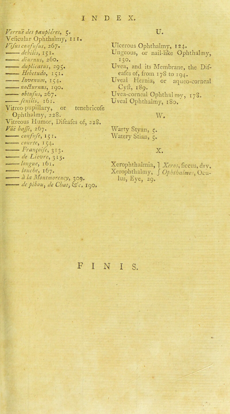 Verrue des paupicres, C- Veficular Ophthalmy, nr. Vifusconfufus% 267. • dcbilis, 151. »—■■■' ■ diurnus, 260. —— duplicatus, 293. —-— Hebctudo, 151. Itivenum, 154. noElurnus, 190. ebtufus, 267. • fenilis, 161. Vitreopupillary, or tenebricofe Ophthalmy, 228. Vitreous Humor, Difeafes of, 2 28. 267. •—— couf/j'e, 15 1. • courte, 154. — F?-a?ifoiJ’e7 313. Lie-vrc, 313. ■ longue, 161. — louche, 167. /« Montmorency, 309. —— de pibou, rtV 190. u. Ulcerous Ophthalmy, 124. Ungeous, or nail-like Ophthalmy, 130. Uvea, and its Membrane, the Dif- eafes of, from 178 to 194. Uveal Hernia* or aqueo-corneal Cyfl, 189. Uvea-corneal Ophthalmy, 17S. Uveal Ophthalmy, 1S0, w. Warty Styan, Watery Stian, 5. X. Xerophthalmia, 1 ficcus, drv, Xerophthalmy, J Ophthaimo 4 Ocu- lus, Eye, 29. finis. \ !