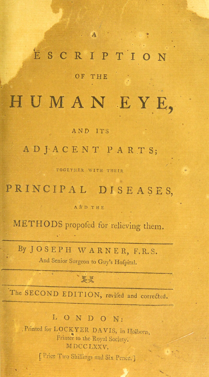 E SCRIPT I ON d OF THE HUMAN EYE, 7 AND ITS ADJACENT PART S; TOGETHER WITH THEIR PRINCIPAL DISEASES, A k D THE METHODS propofed tor relieving them. By J O S E P H WARNER, F.R. S. And oenior Surgeon to Guy’s Holpital. The SECOND EDITION, reviled and correfted. R O N D O N : .Printed for LOCKYER DAVIS, in Holborn, Printer to the Royal Society. MDCCLXXV. f Price Two Shillings and Six Pence,]