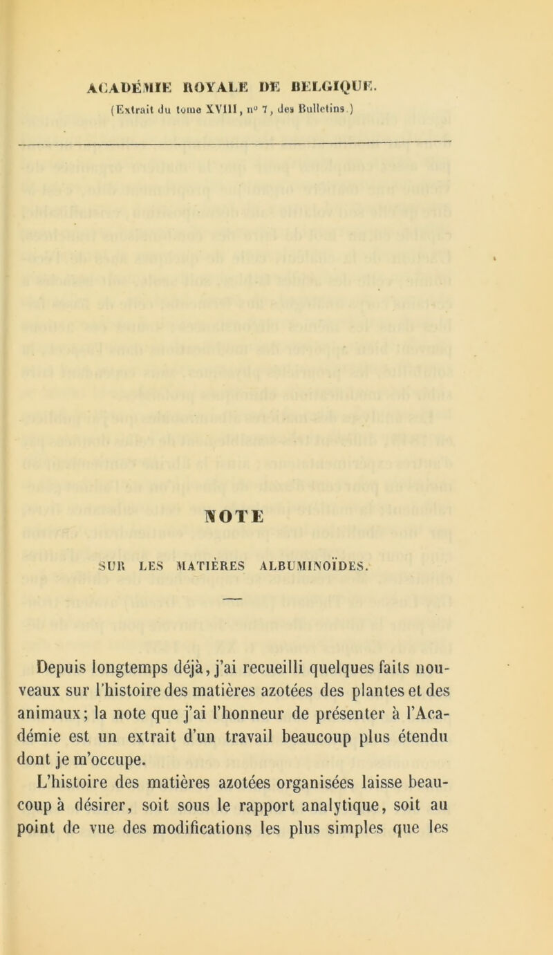 ACADÉMIE ROYALE DE BELGIQUE. (Extrait du tome XVilI, n° 7, des* Bulletins.) NOTE SUB LES MATIÈRES ALBUMINOÏDES. Depuis longtemps déjà, j’ai recueilli quelques faits nou- veaux sur l’histoire des matières azotées des plantes et des animaux; la note que j’ai l’honneur de présenter à l’Aca- démie est un extrait d’un travail beaucoup plus étendu dont je m’occupe. L’histoire des matières azotées organisées laisse beau- coup à désirer, soit sous le rapport analytique, soit au point de vue des modifications les plus simples que les