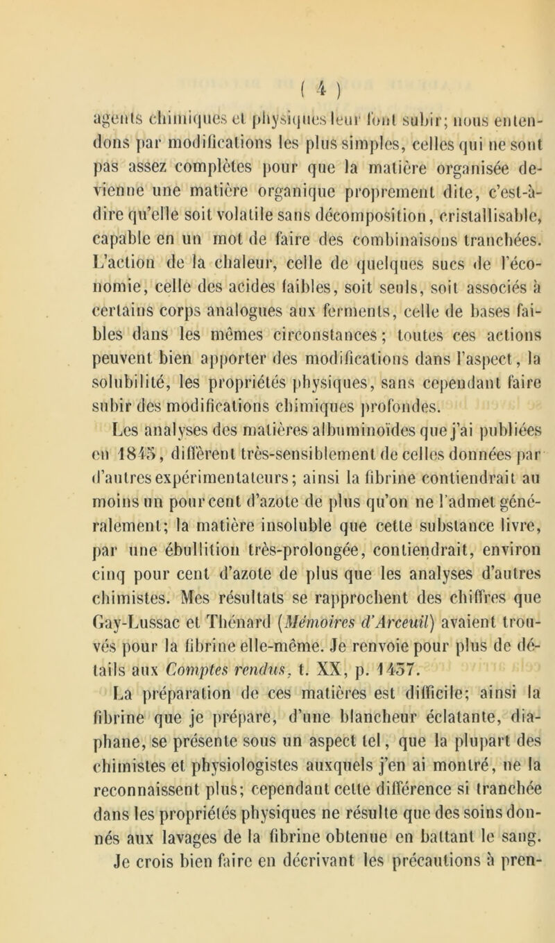 agents chimiques cl physiques leur lotit subir; nous enten- dons par modifications les plus simples, celles qui ne sont pas assez complètes pour que la matière organisée de- vienne une matière organique proprement dite, c’est-à- dire qu’elle soit volatile sans décomposition, cristallisable, capable en un mot de faire des combinaisons tranchées. L’action de la chaleur, celle de quelques sucs de l’éco- nomie, celle des acides faibles, soit seuls, soit associés à certains corps analogues aux ferments, celle de bases fai- bles dans les mômes circonstances; toutes ces actions peuvent bien apporter des modifications dans l’aspect, la solubilité, les propriétés physiques, sans cependant faire subir des modifications chimiques profondes. Les analyses des matières albuminoïdes que j’ai publiées en 1845, diffèrent très-sensiblement de celles données par d’autres expérimentateurs; ainsi la fibrine contiendrait au moins un pourcent d’azote de plus qu’on ne l’admet géné- ralement; la matière insoluble que cette substance livre, par une ébullition très-prolongée, contiendrait, environ cinq pour cent d’azote de plus que les analyses d’autres chimistes. Mes résultats se rapprochent des chiffres que Gay-Lussac et Thénard (Mémoires d’Arceuil) avaient trou- vés pour la fibrine elle-même. Je renvoie pour plus de dé- tails aux Comptes rendus, t. XX, p. 1437. La préparation de ces matières est difficile; ainsi la fibrine que je prépare, d’une blancheur éclatante, dia- phane, se présente sous un aspect tel, que la plupart des chimistes et physiologistes auxquels j’en ai montré, ne la reconnaissent plus; cependant cette différence si tranchée dans les propriétés physiques ne résulte que des soins don- nés aux lavages de la fibrine obtenue en battant le sang. Je crois bien faire en décrivant les précautions à pren-