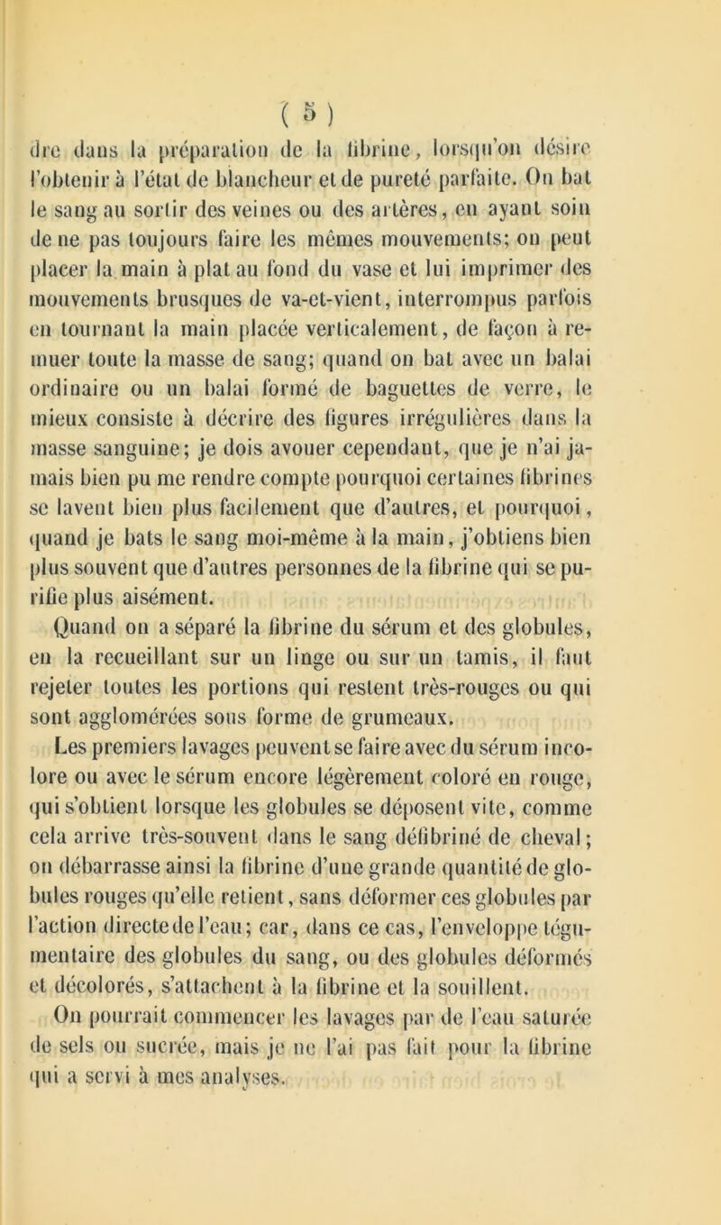 dre dans la préparation de la Idoine, lorsqu’on désire l’obtenir à l’état de blancheur eide pureté parfaite. On bat le sang au sortir des veines ou des artères, en ayant soin de ne pas toujours faire les mêmes mouvements; on peut placer la main à plat au fond du vase et lui imprimer des mouvements brusques de va-et-vient, interrompus parfois en tournant la main placée verticalement, de façon à re- muer toute la masse de sang; quand on bat avec un balai ordinaire ou un balai formé de baguettes de verre, le mieux consiste à décrire des ligures irrégulières dans la masse sanguine; je dois avouer cependant, que je n’ai ja- mais bien pu me rendre compte pourquoi certaines fibrines se lavent bien plus facilement que d’autres, et pourquoi, quand je bats le sang moi-même à la main, j’obtiens bien plus souvent que d’autres personnes de la fibrine qui se pu- rifie plus aisément. Quand on a séparé la fibrine du sérum et des globules, en la recueillant sur un linge ou sur un tamis, il faut rejeter toutes les portions qui restent très-rouges ou qui sont agglomérées sous forme de grumeaux. Les premiers lavages peuvent se faire avec du sérum inco- lore ou avec le sérum encore légèrement coloré en rouge, qui s’obtient lorsque les globules se déposent vite, comme cela arrive très-souvent dans le sang délîbriné de cheval; on débarrasse ainsi la fibrine d’une grande quantité de glo- bules rouges qu’elle retient, sans déformer ces globules par l’action directe de l’eau; car, dans ce cas, l’enveloppe légu- mentaire des globules du sang, ou des globules déformés et décolorés, s’attachent à la fibrine et la souillent. On pourrait commencer les lavages par de l’eau saturée de sels ou sucrée, mais je ne l’ai pas fait pour la fibrine qui a servi à mes analyses.