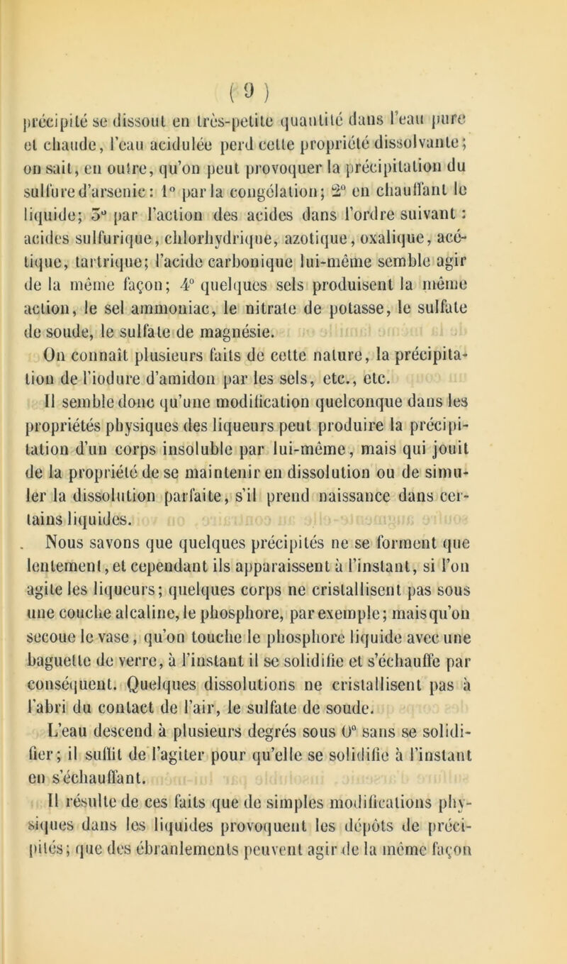 précipité se dissout en très-petite quantité dans l’eau pure et chaude, l’eau acidulée perd cette propriété dissolvante; on sait, en outre, qu’on peut provoquer la précipitation du sulfure d’arsenic: 1° parla congélation; 2° en chauffant le liquide; 3° par l’action des acides dans l’ordre suivant : acides sulfurique, chlorhydrique, azotique, oxalique, acé- tique, tartrique; l’acide carbonique lui-même semble agir de la même façon; 4° quelques sels produisent la même action, le sel ammoniac, le nitrate de potasse, le sulfate de soude, le sulfate de magnésie. On connaît plusieurs faits de cette nature, la précipita- tion de l’iodure d’amidon par les sels, etc., etc. Il semble donc qu’une modilication quelconque dans les propriétés physiques des liqueurs peut produire la précipi- tation d’un corps insoluble par lui-même, mais qui jouit de la propriété de se maintenir en dissolution ou de simu- ler la dissolution parfaite, s’il prend naissance dans cer- tains liquides. Nous savons que quelques précipités ne se forment que lentement,et cependant ils apparaissent à l’instant, si l’on agite les liqueurs; quelques corps ne cristallisent pas sous une couche alcaline, le phosphore, par exemple; mais qu’on secoue le vase, qu’on touche le phosphore liquide avec une baguette de verre, à l’instant il se soliditie et s’échauffe par conséquent. Quelques dissolutions ne cristallisent pas à l’abri du contact de l’air, le sulfate de soude. L’eau descend à plusieurs degrés sous 0° sans se solidi- fier; il suffit de l’agiter pour qu’elle se solidifie à l’instant en s’échauffant. Il résulte de ces faits que de simples modifications phy- siques dans les liquides provoquent les dépôts de préci- pités; que des ébranlements peuvent agir de la même façon