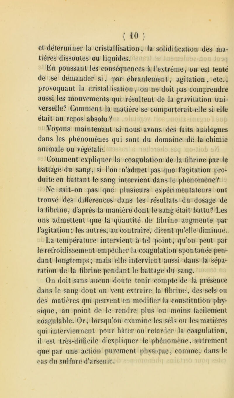 el déterminer la cristallisation, la solidification des ma- tières dissoutes ou liquides. En poussant les conséquences à l’extrême, on est tenté de se demander si, par ébranlement, agitation, etc., provoquant la cristallisation, on ne doit pas comprendre aussi les mouvements qui résultent de la gravitation uni- verselle? Comment la matière se comporterait-elle si elle était au repos absolu? Voyons maintenant si nous avons des laits analogues dans les phénomènes qui sont du domaine de la chimie animale ou végétale. Comment expliquer la coagulation de la fibrine par le battage du sang, si l’on n’admet pas que l’agitation pro- duite en battant le sang intervient dans le phénomène? Ne sait-on pas que plusieurs expérimentateurs ont trouvé des différences dans les résultats du dosage de la fibrine, d’après la manière dont le sang était battu? Les uns admettent que la quantité de fibrine augmente par l’agitation; les autres, au contraire, disent quelle diminue. La température intervient à tel point, qu’on peut par le refroidissement empêcher la coagulation spontanée pen- dant longtemps; mais elle intervient aussi dans la sépa- ration de la fibrine pendant le battage du sang. On doit sans aucun doute tenir compte de la présence dans le sang dont on veut extraire la fibrine, des sels ou des matières qui peuvent en modifier la constitution phy- sique, au point de le rendre plus ou moins facilement coagulable. Or, lorsqu’on examine les sels ou les matières qui interviennent pour hâter ou retarder la coagulation, il est très-difficile d’expliquer le phénomène, autrement que par une action purement physique, comme, dans le cas du sulfure d’arsenic.