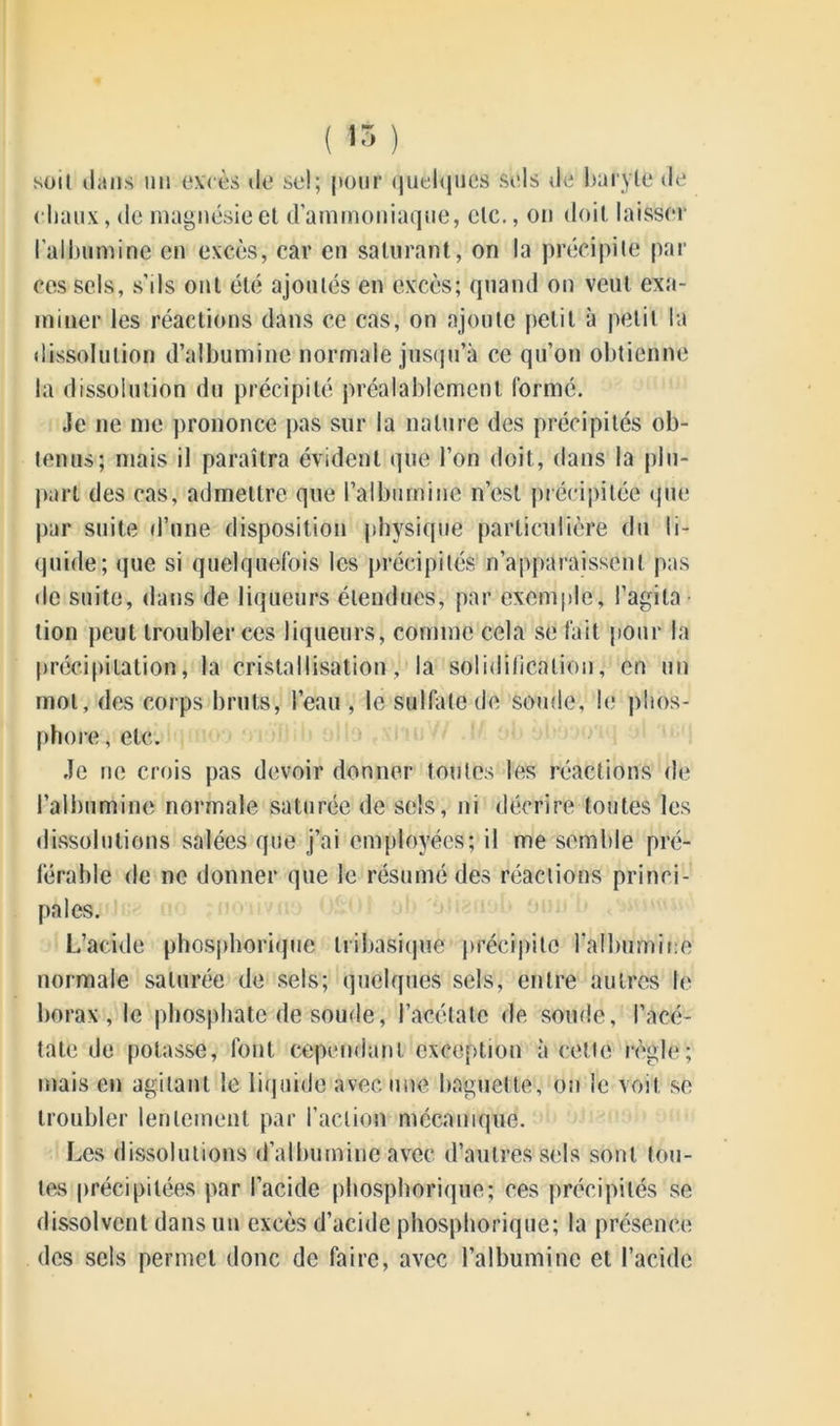 son dans un excès de sel; pour quelques sels de baryte de chaux, de magnésie et d’ammoniaque, etc., on doit laisser l'albumine en excès, car en saturant, on la précipite par ces sels, s'ils ont été ajoutés en excès; quand on veut exa- miner les réactions dans ce cas, on ajoute petit à petit la dissolution d’albumine normale jusqu’à ce qu’on obtienne la dissolution du précipité préalablement formé. «le ne me prononce pas sur la nature des précipités ob- tenus; mais il paraîtra évident que l’on doit, dans la plu- part des cas, admettre que l’albumine n’est précipitée que par suite d’une disposition physique particulière du li- quide; que si quelquefois les précipités n’apparaissent pas de suite, dans de liqueurs étendues, par exemple, l’agita- tion peut troubler ces liqueurs, comme cela se fait pour la précipitation, la cristallisation, la solidification, en un mot, des corps bruts, l’eau , le sulfate de soude, le phos- phore , etc. «le ne crois pas devoir donner toutes les réactions de l’albumine normale saturée de sels, ni décrire toutes les dissolutions salées que j’ai employées; il me semble pré- férable de ne donner que le résumé des réactions princi- pales. L’acide phosphorique tribasique précipite l'albumine normale saturée de sels; quelques sels, entre autres le borax, le phosphate de soude, l’acétate de soude, l’acé- tate de potasse, font cependant exception à cette règle; mais en agitant le liquide avec une baguette, on le voit se troubler lentement par l’action mécanique. Les dissolutions d’albumine avec d’autres sels sont tou- tes précipitées par l’acide phosphorique; ces précipités se dissolvent dans un excès d’acide phosphorique; la présence des sels permet donc de faire, avec l’albumine et l’acide