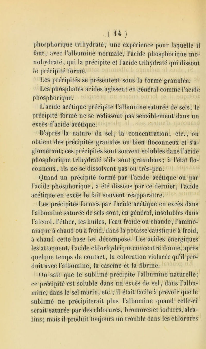 phosphorique trihydraté, une expérience pour laquelle il faut, avec l'albumine normale, l’acide phosphorique mo- nohydraté, qui la précipite et l’acide trihydraté qui dissout le précipité formé. Les précipités se présentent sous la forme granulée. Les phosphates acides agissent en général comme l’acide phosphorique. L’acide acétique précipite l’albumine saturée de sels, le précipité formé ne se redissout pas sensiblement dans un excès d’acide acétique. D’après la nature du sel, la concentration, etc., on obtient des précipités granulés ou bien floconneux et s’a- glomérant; ces précipités sont souvent solubles dans l’acide phosphorique trihydraté s’ils sont granuleux; à l’état flo- conneux, ils ne se dissolvent pas ou très-peu. Quand un précipité formé par l’acide acétique ou par l’acide phosphorique, a été dissous par ce dernier, l’acide acétique en excès le fait souvent réapparaître. Les précipités formés par l’acide acétique en excès dans l’albumine saturée de sels sont, en général, insolubles dans l’alcool, l’éther, les huiles, l’eau froide ou chaude, l’ammo- niaque à chaud ou à froid, dans la potasse caustique à froid, à chaud cette base les décompose. Les acides énergiques les attaquent, l’acide chlorhydrique concentré donne, après quelque temps de contact, la coloration violacée qu’il pro- duit avec l’albumine, la caseine et la librine. On sait que le sublimé précipite l’albumine naturelle; ce précipité est soluble dans un excès de sel, dans l’albu- mine, dans le sel marin, etc.; il était facile à prévoir que le sublimé ne précipiterait plus l’albumine quand celle-ci serait saturée par des chlorures, bromures et iodures, alca- lins; mais il produit toujours un trouble dans les chlorures
