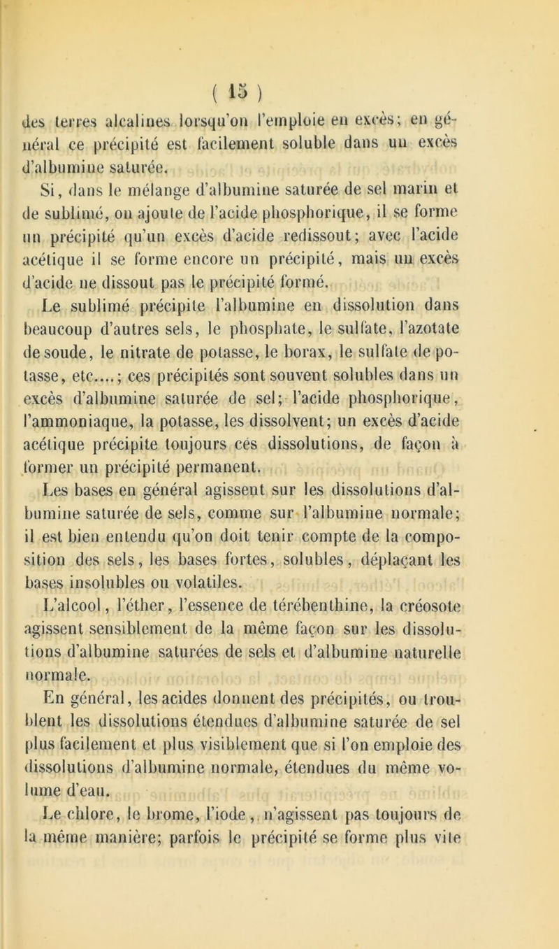 ( 43 ) des terres alcalines lorsqu’on l’emploie en excès; en gé- néral ce précipité est facilement soluble dans un excès d’albumine saturée. Si, dans le mélange d’albumine saturée de sel marin et de sublimé, on ajoute de l’acide phosphorique, il se forme un précipité qu’un excès d’acide redissout; avec l’acide acétique il se forme encore un précipité, mais un excès d’acide ne dissout pas le précipité formé. Le sublimé précipite l’albumine en dissolution dans beaucoup d’autres sels, le phosphate, le sulfate, l’azotate de soude, le nitrate de potasse, le borax, le sulfate de po- tasse, etc....; ces précipités sont souvent solubles dans un excès d’albumine saturée de sel; l’acide phosphorique, l’ammoniaque, la potasse, les dissolvent; un excès d’acide acétique précipite toujours cés dissolutions, de façon à former un précipité permanent. Les bases en général agisseut sur les dissolutions d’al- bumine saturée de sels, comme sur l’albumine normale; il est bien entendu qu’on doit tenir compte de la compo- sition des sels, les bases fortes, solubles, déplaçant les bases insolubles ou volatiles. L’alcool, l’éther, l’essence de térébenthine, la créosote agissent sensiblement de la même façon sur les dissolu- tions d’albumine saturées de sels et d’albumine naturelle normale. En général, les acides donnent des précipités, ou trou- blent les dissolutions étendues d'albumine saturée de sel plus facilement et plus visiblement que si l’on emploie des dissolutions d’albumine normale, étendues du même vo- lume d’eau. Le chlore, le brome, l’iode, n’agissent pas toujours de la même manière; parfois le précipité se forme plus vile