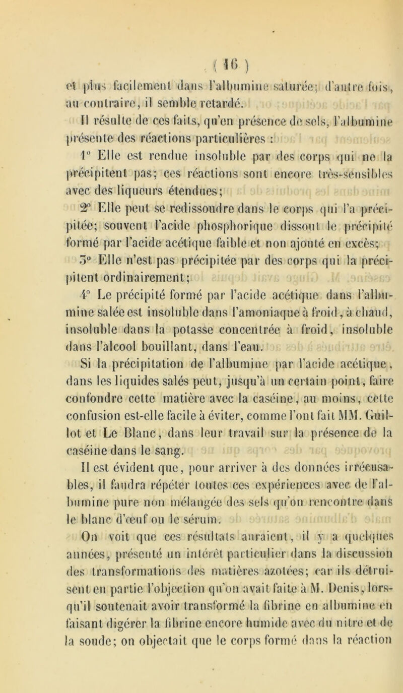 ot pins facilement dans l'albumine saturée; d’autre fuis, au contraire, il semble retardé. Il résulte de ces faits, qu’en présence de sels, l’albumine présente des réactions particulières : 1° Elle est rendue insoluble par des corps qui ne la précipitent pas; ces réactions sont encore très-sensibles avec des liqueurs étendues; 2° Elle peut se redissoudre dans le corps qui l’a préci- pitée; souvent l’acide phospborique dissout le précipité formé par l’acide acétique faible et non ajouté en excès; 7>° Elle n’est pas précipitée par des corps qui la préci- pitent ordinairement; 4° Le précipité formé par l’acide acétique dans l’albu- mine salée est insoluble dans l’amoniaque à froid, à chaud, insoluble dans la potasse concentrée à froid, insoluble dans l’alcool bouillant, dans l’eau. Si la précipitation de l’albumine par l’acide acétique, dans les liquides salés peut, jusqu’à un certain point, faire confondre celte matière avec la caséine, au moins, celte confusion est-elle facile à éviter, comme l’ont fait MM. Guil- lot et Le Blanc, dans leur travail sur la présence de la caséine dans le sang. Il est évident que, pour arriver à des données irrécusa- bles, il faudra répéter toutes ces expériences avec de l'al- bumine pure non mélangée des sels qu’on rencontre dans le blanc d’œuf ou le sérum. On voit que ces résultats auraient, il y a quelques années, présenté un intérêt particulier dans la discussion des transformations des matières azotées; car ils détrui- sent en partie l’objection qu’on avait faite à M. Denis, lors- qu’il soutenait avoir transformé la fibrine en albumine en faisant digérer la fibrine encore humide avec du nitre et de la soude; on objectait que le corps formé dans la réaction
