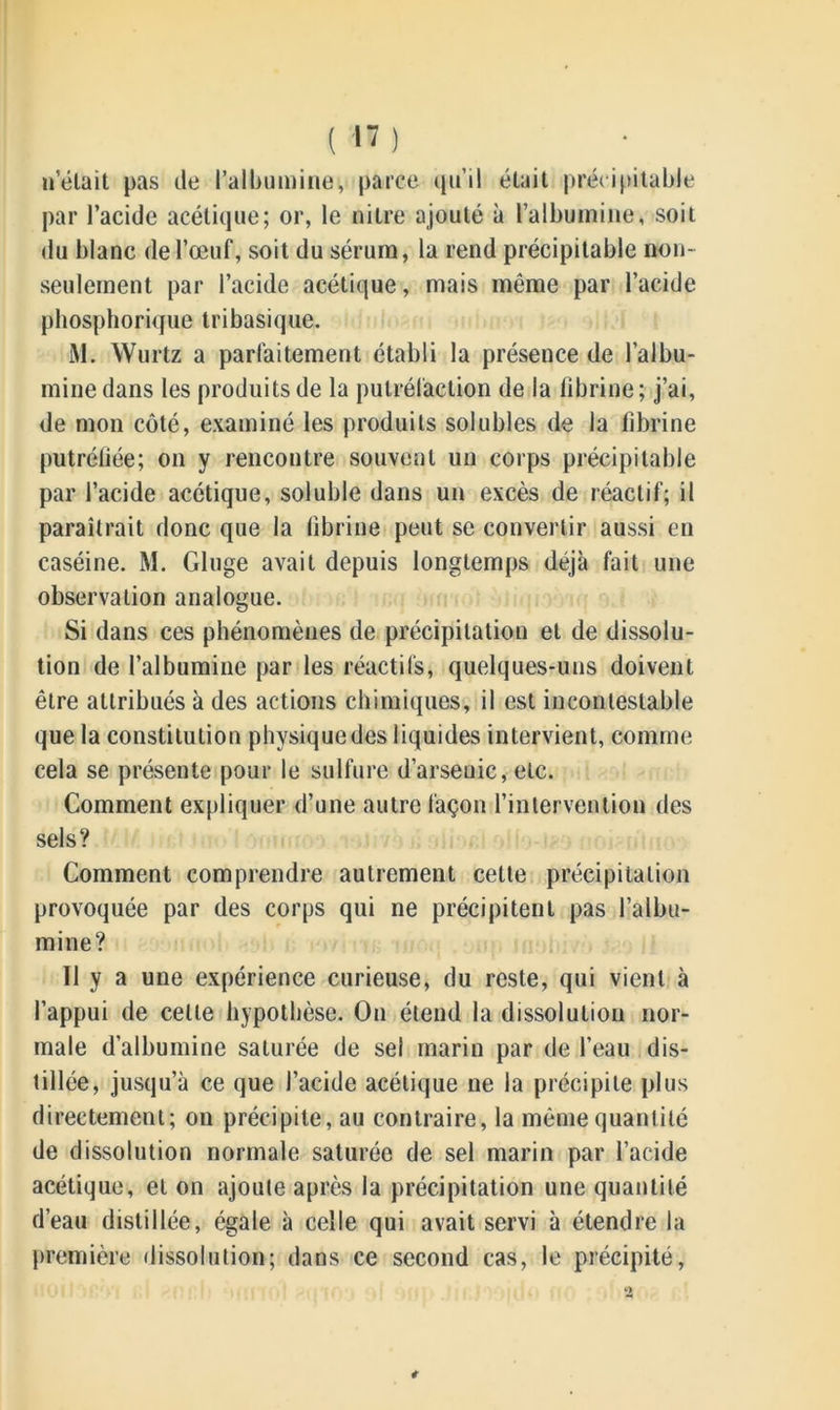 nétait pas de l’albumine, parce qu’il était précipitable par l’acide acétique; or, le nitre ajouté à l’albumine, soit du blanc de l’œuf, soit du sérum, la rend précipitable non- seulement par l’acide acétique, mais même par l’acide pbosphorique tri basique. M. Wurtz a parfaitement établi la présence de l’albu- mine dans les produits de la putréfaction de la fibrine; j’ai, de mon côté, examiné les produits solubles de la fibrine putréfiée; on y rencontre souvent un corps précipitable par l’acide acétique, soluble dans un excès de réactif; il paraîtrait donc que la fibrine peut se convertir aussi en caséine. M. Gluge avait depuis longtemps déjà fait une observation analogue. Si dans ces phénomènes de précipitation et de dissolu- tion de l’albumine par les réactifs, quelques-uns doivent être attribués à des actions chimiques, il est incontestable que la constitution physiquedes liquides intervient, comme cela se présente pour le sulfure d’arsenic, etc. Comment expliquer d’une autre façon l’intervention des sels? Comment comprendre autrement cette précipitation provoquée par des corps qui ne précipitent pas l’albu- mine? Il y a une expérience curieuse, du reste, qui vient à l’appui de celte hypothèse. On étend la dissolution nor- male d’albumine saturée de sel marin par de l’eau dis- tillée, jusqu’à ce que l’acide acétique ne la précipite plus directement; on précipite, au contraire, la même quantité de dissolution normale saturée de sel marin par l’acide acétique, et on ajoute après la précipitation une quantité d’eau distillée, égale à celle qui avait servi à étendre la première dissolution; dans ce second cas, le précipité,