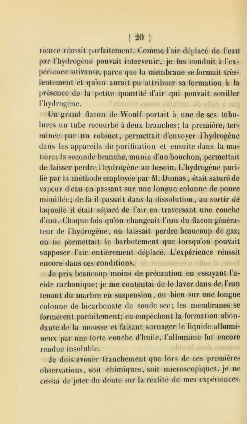 rience réussit parfaitement. Comme l’air déplacé de l’eau par l’hydrogène pouvait intervenir, je fus conduit à l’ex- périence suivante, parce que la membrane se formait très- lentement et qu’on aurait pu attribuer sa formation à la présence de la petite quantité d’air qui pouvait souiller l’hydrogène. Un grand flacon de Woulf portait à une de ses tubu- lures un tube recourbé à deux branches; la première, ter- minée par un robinet, permettait d’envoyer l’hydrogène dans les appareils de purification et ensuite dans la ma- tière; la seconde branche, munie d’un bouchon, permettait de laisser perdre l’hydrogène au besoin. L’hydrogène puri- fié par la méthode employée par Mi Dumas, était saturé de vapeur d’eau en passant sur une longue colonne de ponce mouillée; de là il passait dans la dissolution, au sortir de laquelle il était séparé de l’air en traversant une couche d’eau. Chaque fois qu’on changeait l’eau du flacon généra- teur de l’hydrogène, on laissait perdre beaucoup de gaz; on ne permettait le barbotement que lorsqu’on pouvait supposer l’air entièrement déplacé. L’expérience réussit encore dans ces conditions. Je pris beaucoup moins de précaution en essayant l’a- cide carbonique; je me contentai de le laver dans de l’eau tenant du marbre en suspension, ou bien sur une longue colonne de bicarbonate de soude sec; les membranes se formèrent parfaitement; en empêchant la formation abon- dante de la mousse et faisant surnager le liquide albumi- neux par une forte couche d’huile, l’albumine fut encore rendue insoluble. Je dois avouer franchement que lors de ces premières observations, Soit chimiques, soit microscopiques, je ne cessai de jeter du doute sur la réalité de mes expériences.