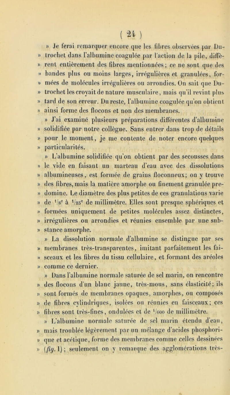 « Je ferai remarquer encore que les libres observées par Uu- » Iroehet dans l’albumine coagulée par l’action de la pile, diflfè- » renl entièrement des fibres mentionnées; ce ne sont que des » bandes plus ou moins larges, irrégulières et granulées, for- » niées de molécules irrégulières ou arrondies. On sait que Du- » trochet les croyait de nature musculaire, mais qu’il revint plus » tard de son erreur. Du reste, l’albumine coagulée qu’on obtient » ainsi forme des flocons et non des membranes. » J’ai examiné plusieurs préparations différentes d’albumine » solidifiée par notre collègue. Sans entrer dans trop de détails » pour le moment, je me contente de noter encore quelques » particularités. » L’albumine solidifiée qu’on obtient par des secousses dans » le vide en faisant un marteau d’eau avec des dissolutions » albumineuses, est formée de grains floconneux; on y trouve » des fibres, mais la matière amorphe ou finement granulée pre- » domine. Le diamètre des plus petites de ces granulations varie » de '/s0 à ll<2.5e de millimètre. Elles sont presque sphériques et » formées uniquement de petites molécules assez distinctes, » irrégulières ou arrondies et réunies ensemble par une sub- » stance amorphe. » La dissolution normale d’albumine se distingue par ses » membranes très-transparentes, imitant parfaitement les fai- » sceaux et les fibres du tissu cellulaire, et formant des aréoles » comme ce dernier. « Dans l’albumine normale saturée de sel marin, on rencontre » des flocons d’un blanc jaune, très-mous, sans élasticité; ils » sont formés de membranes opaques, amorphes, ou composés » de fibres cylindriques, isolées ou réunies en faisceaux; ces « fibres sont très-fines, ondulées et de s/coo de millimètre. » L’albumine normale saturée de sel marin étendu d’eau, » mais troublée légèrement par un mélange d’acides phosphori- u que et acétique, forme des membranes comme celles dessinées » (fig. 1); seulement on y remarque des agglomérations très-