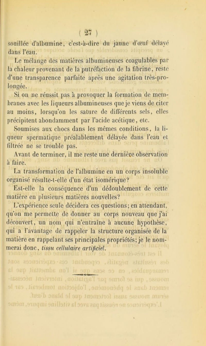 ( 27 ) souillée d’albumine, c’est-à-dire du jaune d’œuf délayé dans l’eau. Le mélange des matières albumineuses coagulables par la chaleur provenant de la putréfaction de la fibrine, reste d’une transparence parfaite après une agitation très-pro- longée. Si on ne réussit pas à provoquer la formation de mem- branes avec les liqueurs albumineuses que je viens de citer au moins, lorsqu’on les sature de différents sels, elles précipitent abondamment par l’acide acétique, etc. Soumises aux chocs dans les mêmes conditions, la li- queur spermatique préalablement délayée dans l’eau et filtrée ne se trouble pas. Avant de terminer, il me reste une dernière observation à faire. La transformation de l’albumine en un corps insoluble organisé résulte-t-elle d’un état isomérique? Est-elle la conséquence d’un dédoublement de cette matière en plusieurs matières nouvelles? L’expérience seule décidera ces questions; en attendant, qu’on me permette de donner au corps nouveau que j’ai découvert, un nom qui n’entraîne à aucune hypothèse, qui a l’avantage de rappeler la structure organisée de la matière en rappelant ses principales propriétés; je le nom- merai donc, tissu cellulaire artificiel.