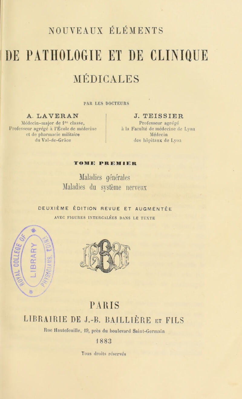 DE PATHOLOGIE ET DE CLINIQUE MÉDICALES PAR LES DOCTEURS A. LAVERAN Médecin-major de lro classe, Professeur agrégé à l’Ecole de médecine et de pharmacie militaire du Val-de-Grace J. TEISSIER Professeur agrégé à la Faculté de médecine de Lyon Médecin des hôpitaux de Lyon TOME PREMIER Maladies générales Maladies du système nerveux DEUXIÈME ÉDITION REVUE ET AUGMENTÉE AVEC FIGURES INTERCALÉES DANS LE TEXTE PA IUS LIBRAIRIE DE J.-B. BAILLIÈRE et FILS Rue Hautcfeuille, 19, près du boulevard Saint-Germain I 883 Tous droits réservés