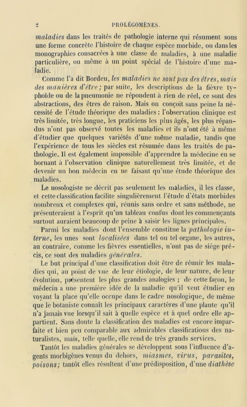 maladies dans les traités de pathologie interne qui résument sous une forme concrète l’histoire de chaque espèce morbide, ou dans les monographies consacrées à une classe de maladies, à une maladie particulière, ou même à un point spécial de l’histoire d’une ma- ladie. Comme l’a dit Bordeu, les maladies ne sont pas des êtres, mais des manières d’être; par suite, les descriptions de la fièvre ty- phoïde ou de la pneumonie ne répondent à rien de réel, ce sont des abstractions, des êtres de raison. Mais on conçoit sans peine la né- cessité de l’étude théorique des maladies : l’observation clinique est très limitée, très longue, les praticiens les plus âgés, les plus répan- dus n’ont pas observé toutes les maladies et ils n’ont été à même d’étudier que quelques variétés d’une même maladie, tandis que l’expérience de tous les siècles est résumée dans les traités de pa- thologie. Il est également impossible d’apprendre la médecine en se bornant à l’observation clinique naturellement très limitée, et de devenir un bon médecin en ne faisant qu’une étude théorique des maladies. Le nosologiste ne décrit pas seulement les maladies, il les classe, et cette classification facilite singulièrement l’étude d'états morbides nombreux et complexes qui, réunis sans ordre et sans méthode, ne présenteraient à l’esprit qu’un tableau confus dont les commençants surtout auraient beaucoup de peine à saisir les lignes principales. Parmi les maladies dont l’ensemble constitue la pathologie in- terne, les unes sont localisées dans tel ou tel organe, les autres, au contraire, comme les fièvres essentielles, n’ont pas de siège pré- cis, ce sont des maladies générales. Le but principal d’une classification doit être de réunir les mala- dies qui, au point de vue de leur étiologie, de leur nature, de leur évolution, présentent les plus grandes analogies ; de cette façon, le médecin a une première idée de la maladie qu’il veut étudier en voyant la place qu’elle occupe dans le cadre nosologique, de même que le botaniste connaît les principaux caractères d’une plante qu’il n’a jamais vue lorsqu’il sait à quelle espèce et à quel ordre elle ap- partient. Sans doute la classification des maladies est encore impar- faite et bien peu comparable aux admirables classifications des na- turalistes, mais, telle quelle, elle rend de très grands services. Tantôt les maladies générales se développent sous l’influence d’a- gents morbigènes venus du dehors, miasmes, virus, parasites, poisons; tantôt elles résultent d’une prédisposition, d’une diathèse