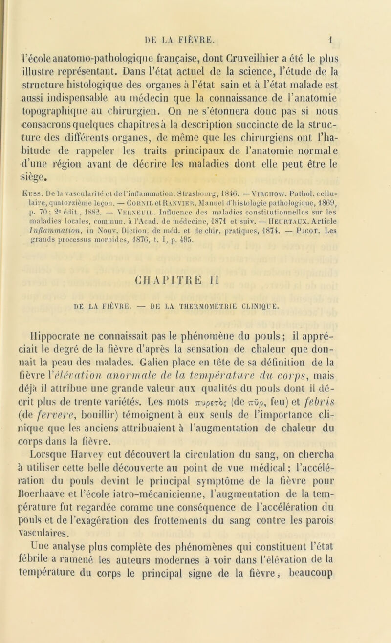 l’école anatomo-pathologique française, dont Cruveilhier a été le plus illustre représentant. Dans l’état actuel de la science, l’étude de la structure histologique des organes à l’état sain et à l’état malade est aussi indispensable au médecin que la connaissance de l’anatomie topographique au chirurgien. On ne s’étonnera donc pas si nous ■consacrons quelques chapitres à la description succincte de la struc- ture des différents organes, de môme que les chirurgiens ont l’ha- bitude de rappeler les traits principaux de l’anatomie normale d’une région avant de décrire les maladies dont elle peut être le siège. K U SS. De la vascularité et de l'inflammation. Strasbourg, 1810. — Virchow. Pathol, cellu- laire, quatorzième leçon. — Cornil ctRv.NViER. Manuel d'histologie pathologique, 1869, p. 70; 2e édit., 1N82. — Verneuil. Influence des maladies constitutionnelles sur les maladies locales, commun, à l’Acad. de médecine, 1871 et suiv. — Heurtaux. Article Inflammation, in Nouv. Diction, de méd. et de cltir. pratiques, 1871. — Picot. Les grands processus morbides, 1876, t. I, p. 495. CHAPITRE II DE LA FIÈVRE. — DE LA THERMOMÉTRIE CLINIQUE. Hippocrate ne connaissait pas le phénomène du pouls; il appré- ciait le degré de la fièvre d’après la sensation de chaleur que don- nait la peau des malades. Galien place en tête de sa définition de la lièvre Vélévation anormale de la température du corps, mais déjà il attribue une grande valeur aux qualités du pouls dont il dé- crit plus de trente variétés. Les mots izvptzbç (de ttOo, feu) et febris (de fervere, bouillir) témoignent à eux seuls de l’importance cli- nique que les anciens attribuaient à l’augmentation de chaleur du corps dans la fièvre. Lorsque Harvey eut découvert la circulation du sang, on chercha à utiliser cette belle découverte au point de vue médical; l’accélé- ration du pouls devint le principal symptôme de la fièvre pour Boerhaave et l’école iatro-mécanicienne, l’augmentation de la tem- pérature fut regardée comme une conséquence de l’accélération du pouls et de l’exagération des frottements du sang contre les parois vasculaires. Une analyse plus complète des phénomènes qui constituent l’état fébrile a ramené les auteurs modernes à voir dans l’élévation de la température du corps le principal signe de la fièvre, beaucoup