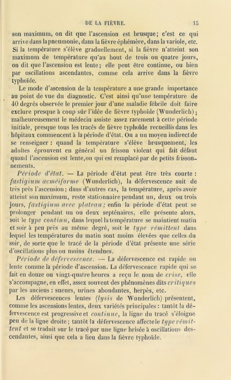 son maximum, on dit que l’ascension est brusque; c’est ce qui arrive dans la pneumonie, dans la fièvre éphémère, dans la variole, etc. Si la température s’élève graduellement, si la fièvre n’atteint son maximum de température qu’au bout de trois ou quatre jours, on dit que l’ascension est lente; elle peut être continue, ou bien par oscillations ascendantes, comme cela arrive dans la fièvre typhoïde. Le mode d’ascension de la température a une grande importance au point de vue du diagnostic. C’est ainsi qu’une température de 40 degrés observée le premier jour d’une maladie fébrile doit faire exclure presque à coup sûr l’idée de fièvre typhoïde (Wunderlich) ; malheureusement le médecin assiste assez rarement à celle période initiale, presque tous les tracés de fièvre typhoïde recueillis dans les hôpitaux commencent à la période d’état. On a un moyen indirect de se renseigner : quand la température s’élève brusquement, les adultes éprouvent en général un frisson violent qui fait défaut quand l’ascension est lente,ou qui est remplacé par de petits frisson- nements. Période d'état. — La période d’état peut être très courte : fastigium acméiforme (Wunderlich), la défervescence suit de très près l’ascension; dans d’autres cas, la température, après avoir atteint son maximum, reste stationnaire pendant un, deux ou trois jours, fastigium avec plateau; enfin la période d’état peut se prolonger pendant un ou deux septénaires, elle présente alors, soit le type continu, dans lequel la température se maintient matin et soir à peu près au même degré, soit le type rémittent dans lequel les températures du matin sont moins élevées que celles du soir, de sorte (pie le tracé de la période d’état présente une série d’oscillations plus ou moins étendues. Période de défervescence. — La défervescence est rapide ou lente comme la période d’ascension. La défervescence rapide qui se fait en douze ou vingt-quatre heures a reçu le nom de crise, elle s’accompagne, en effet, assez souvent des phénomènes dits critiques par les anciens : sueurs, urines abondantes, herpès, etc. Les défervescences lentes (lysis de Wunderlich) présentent, comme les ascensions lentes, deux variétés principales : tantôt la dé- fervescence est progressive et continue, la ligne du tracé s’éloigne peu de la ligne droite; tantôt la défervescence affecte le type rémit- tent et se traduit sur le tracé par une ligne brisée à oscillations des- cendantes, ainsi que cela a lieu dans la fièvre typhoïde.