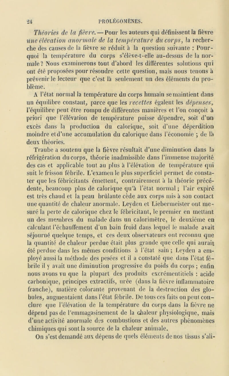 Théories de la fièvre. — Pour les auteurs qui définissent la fièvre une élévation anormale de la température du corps, la recher- che des causes de la fièvre se réduit à la question suivante : Pour- quoi la température du corps s’élève-t-elle au-dessus de la nor- male? Nous examinerons tout d’abord les différentes solutions qui ont été proposées pour résoudre celte question, mais nous tenons à prévenir le lecteur que c’est là seulement un des éléments du pro- blème. A l’état normal la température du corps humain se maintient dans un équilibre constant, parce que les recettes égalent les dépenses, l’équilibre peut être rompu de différentes manières et l’on conçoit à priori que l’élévation de température puisse dépendre, soit d’un excès dans la production du calorique, soit d’une déperdition moindre etd’une accumulation du calorique dans l’économie ; de là deux théories. Traube a soutenu que la fièvre résultait d’une diminution dans la réfrigération du corps, théorie inadmissible dans l’immense majorité des cas et applicable tout au plus à l’élévation de température qui suit le frisson fébrile. L’examen le plus superficiel permet de consta- ter que les fébricitants émettent, contrairement à la théorie précé- dente, beaucoup plus de calorique qu’à l’état normal ; l’air expiré est très chaud et la peau bridante cède aux corps mis à son contact une quantité de chaleur anormale. Leyden et Liebermeister ont me- suré la perte de calorique chez le fébricitant, le premier en mettant un des membres du malade dans un calorimètre, le deuxième en calculant réchauffement d’un bain froid dans lequel le malade avait séjourné quelque temps, et ces deux observateurs ont reconnu que la quantité de chaleur perdue était plus grande que celle qui aurait été perdue dans les mêmes conditions à l’étal sain ; Leyden a em- ployé aussi la méthode des pesées et il a constaté que dans l’état fé- brile il y avait une diminution progressive du poids du corps ; enfin nous avons vu que la plupart des produits excrément itiels : acide carbonique, principes extractifs, urée (dans la fièvre inflammatoire franche), matière colorante provenant de la destruction des glo- bules, augmentaient dans l’état fébrile. De tous ces faits on peut con- clure que l’élévation de la température du corps dans la fièvre 11e dépend pas de l’emmagasinement de la chaleur physiologique, mais d’une activité anormale des combustions et des autres phénomènes chimiques qui sontla source delà chaleur animale. On s’est demandé aux dépens de quels éléments de nos tissus s’ali-