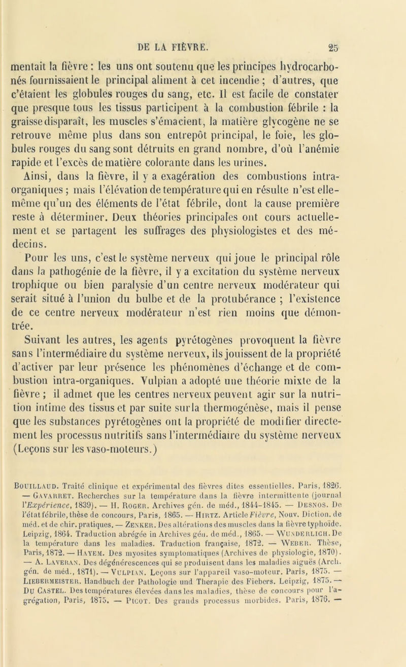 mentait la fièvre : les uns ont soutenu que les principes hydrocarbo- nés fournissaient le principal aliment à cet incendie ; d’autres, que c’étaient les globules rouges du sang, etc. Il est facile de constater que presque tous les tissus participent à la combustion fébrile : la graisse disparaît, les muscles s’émacient, la matière glycogène ne se retrouve meme plus dans son entrepôt principal, le foie, les glo- bules rouges du sang sont détruits en grand nombre, d’où l’anémie rapide et l’excès de matière colorante dans les urines. Ainsi, dans la fièvre, il y a exagération des combustions intra- organiques; mais l’élévation de température qui en résulte n’est elle- même qu’un des éléments de l’état fébrile, dont la cause première reste à déterminer. Deux théories principales ont cours actuelle- ment et se partagent les suffrages des physiologistes et des mé- decins. Pour les uns, c’est le système nerveux qui joue le principal rôle dans la pathogénie de la fièvre, il y a excitation du système nerveux trophique ou bien paralysie d’un centre nerveux modérateur qui serait situé à l’union du bulbe et de la protubérance ; l’existence de ce centre nerveux modérateur n’est rien moins que démon- trée. Suivant les autres, les agents pyrétogènes provoquent la fièvre sans l’intermédiaire du système nerveux, ils jouissent de la propriété d’activer par leur présence les phénomènes d’échange et de com- bustion intra-organiques. Vulpian a adopté une théorie mixte de la fièvre ; il admet que les centres nerveux peuvent agir sur la nutri- tion intime des tissus et par suite surla thermogénèse, mais il pense que les substances pyrétogènes ont la propriété de modifier directe- ment les processus nutritifs sans l’intermédiaire du système nerveux (Leçons sur les vaso-moteurs.) Bouillaud. Truite clinique et expérimental des fièvres dites essentielles. Paris, 1826. — Gavahret. Recherches sur la température dans la fièvre intermittente (journal l'Expérience, 1839).— II. Roger. Archives gén. de méd., 1844-1845. — Desnos. De l’état fébrile, thèse de concours, Paris, 1865. — Hirtz. Article Fièvre, Nouv. Diction, de méd. et de chir. pratiques. — Zenker. Des altérations des muscles dans la fièvre typhoïde. Leipzig, 1864. Traduction abrégée in Archives gén. de méd., 1865. — Wunderlich. De la température dans les maladies. Traduction française, 1872. — Weber. Thèse, Paris, 1872. — Hayem. Des myosites symptomatiques (Archives de physiologie, 1870). — A. Laveran. Des dégénérescences qui se produisent dans les maladies aiguës (Arch. gén. de méd., 1871). — Vulpian. Leçons sur l’appareil vaso-moteur. Paris, 1875. — Liebermeister. Handbuch der Pathologie und Thérapie des Fiebers. Leipzig, 1875.— Du Castel. Des températures élevées dans les maladies, thèse de concours pour l'a- grégation, Paris, 1875. — Picot. Des grands processus morbides. Paris, 1876. —