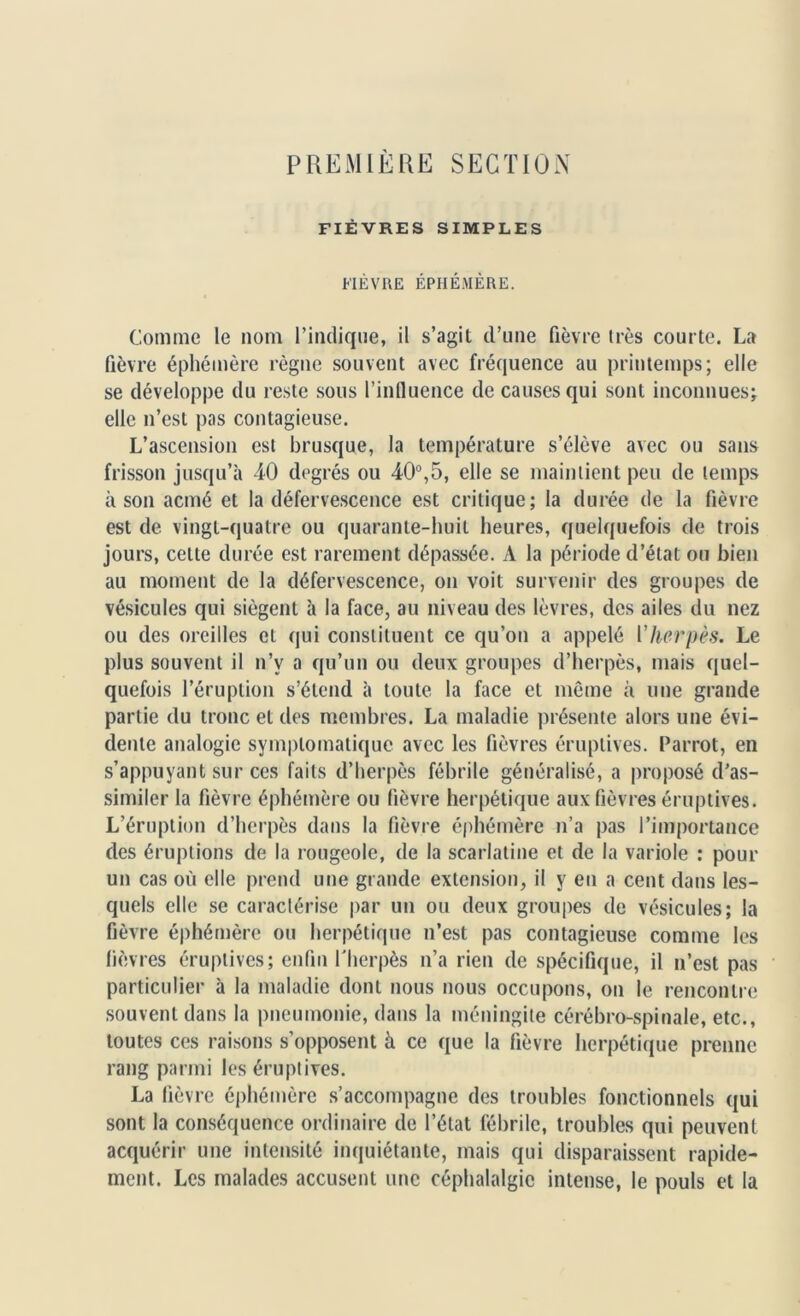 FIÈVRES SIMPLES FIÈVRE ÉPHÉMÈRE. Comme le nom l’indique, il s’agit d’une fièvre très courte. La fièvre éphémère règne souvent avec fréquence au printemps; elle se développe du reste sous l’influence de causes qui sont inconnues; elle n’est pas contagieuse. L’ascension est brusque, la température s’élève avec ou sans frisson jusqu’à 40 degrés ou 40°,5, elle se maintient peu de temps à son acmé et la défervescence est critique; la durée de la fièvre est de vingt-quatre ou quarante-huit heures, quelquefois de trois jours, cette durée est rarement dépassée. A la période d’état ou bien au moment de la défervescence, on voit survenir des groupes de vésicules qui siègent à la face, au niveau des lèvres, des ailes du nez ou des oreilles et qui constituent ce qu’on a appelé Vherpès. Le plus souvent il n’v a qu’un ou deux groupes d’herpès, mais quel- quefois l’éruption s’étend à toute la face et meme à une grande partie du tronc et des membres. La maladie présente alors une évi- dente analogie symptomatique avec les fièvres éruptives. Parrot, en s’appuyant sur ces faits d’herpès fébrile généralisé, a proposé d’as- similer la fièvre éphémère ou lièvre herpétique aux fièvres éruptives. L’éruption d’herpès dans la fièvre éphémère n’a pas l’importance des éruptions de la rougeole, de la scarlatine et de la variole : pour un cas où elle prend une grande extension, il y eu a cent dans les- quels elle se caractérise par un ou deux groupes de vésicules; la fièvre éphémère ou herpétique n’est pas contagieuse comme les lièvres éruptives; enfin l'herpès n’a rien de spécifique, il n’est pas particulier à la maladie dont nous nous occupons, on le rencontre souvent dans la pneumonie, dans la méningite cérébro-spinale, etc., toutes ces raisons s’opposent à ce que la fièvre herpétique prenne rang parmi les éruptives. La fièvre éphémère s’accompagne des troubles fonctionnels qui sont la conséquence ordinaire de l’état fébrile, troubles qui peuvent acquérir une intensité inquiétante, mais qui disparaissent rapide- ment. Les malades accusent une céphalalgie intense, le pouls et la