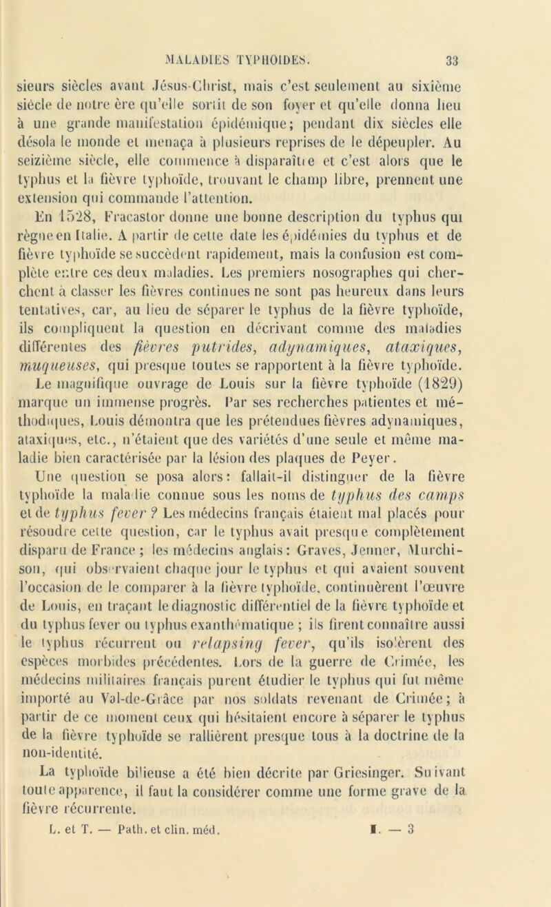 sieurs siècles avant Jésus-Christ, mais c’est seulement au sixième siècle de notre ère qu’elle sortit de son foyer et qu’elle donna lieu à une grande manifestation épidémique; pendant dix siècles elle désola le monde et menaça à plusieurs reprises de le dépeupler. Au seizième siècle, elle commence à disparaîtie et c’est alors que le typhus et la fièvre typhoïde, trouvant le champ libre, prennent une extension qui commande l’attention. En 1528, Fracaslor donne une bonne description du typhus qui règne en Italie. A partir de celte date les épidémies du typhus et de fièvre typhoïde se succèdent rapidement, mais la confusion est com- plète entre ces deux maladies. Les premiers nosographes qui cher- chent à classer les fièvres continues ne sont pas heureux dans leurs tentatives, car, au lieu de séparer le typhus de la fièvre typhoïde, ils compliquent la question en décrivant comme des maladies différentes des fièvres putrides, adynamiques, ataxiques, muqueuses, qui presque toutes se rapportent à la fièvre typhoïde. Le magnifique ouvrage de Louis sur la fièvre typhoïde (1829) marque un immense progrès, l’ar ses recherches patientes et mé- thodiques, Louis démontra que les prétendues fièvres adynamiques, ataxiques, etc., n’étaient que des variétés d’une seule et meme ma- ladie bien caractérisée par la lésion des plaques de Peyer. Une question se posa alors: fallait-il distinguer de la fièvre typhoïde la maladie connue sous les noms de typh us des camps et de typhus fever ? Les médecins français étaient mal placés pour résoudre cette question, car le typhus avait presque complètement disparu de France ; les médecins anglais: Graves, Jenner, Murchi- son, qui observaient chaque jour le typhus et qui avaient souvent l’occasion de le comparer à la fièvre typhoïde, continuèrent l’œuvre de Louis, en traçant lediagnoslic différentiel de la fièvre typhoïde et du typhus fever ou typhus exanthématique ; ils firent connaître aussi le typhus récurrent ou relapsing fever, qu’ils isolèrent des espèces morbides précédentes. Lors de la guerre de Crimée, les médecins militaires français purent étudier le typhus qui fut même importé au Val-de-Grâce par nos soldats revenant de Crimée; ît partir de ce moment ceux qui hésitaient encore à séparer le typhus de la fièvre typhoïde se rallièrent presque tous à la doctrine de la non-identité. La typhoïde bilieuse a été bien décrite par Griesinger. Suivant toute apparence, il faut la considérer comme une forme grave de la fièvre récurrente. L. et T. — Path. et clin. méd. I. — 3