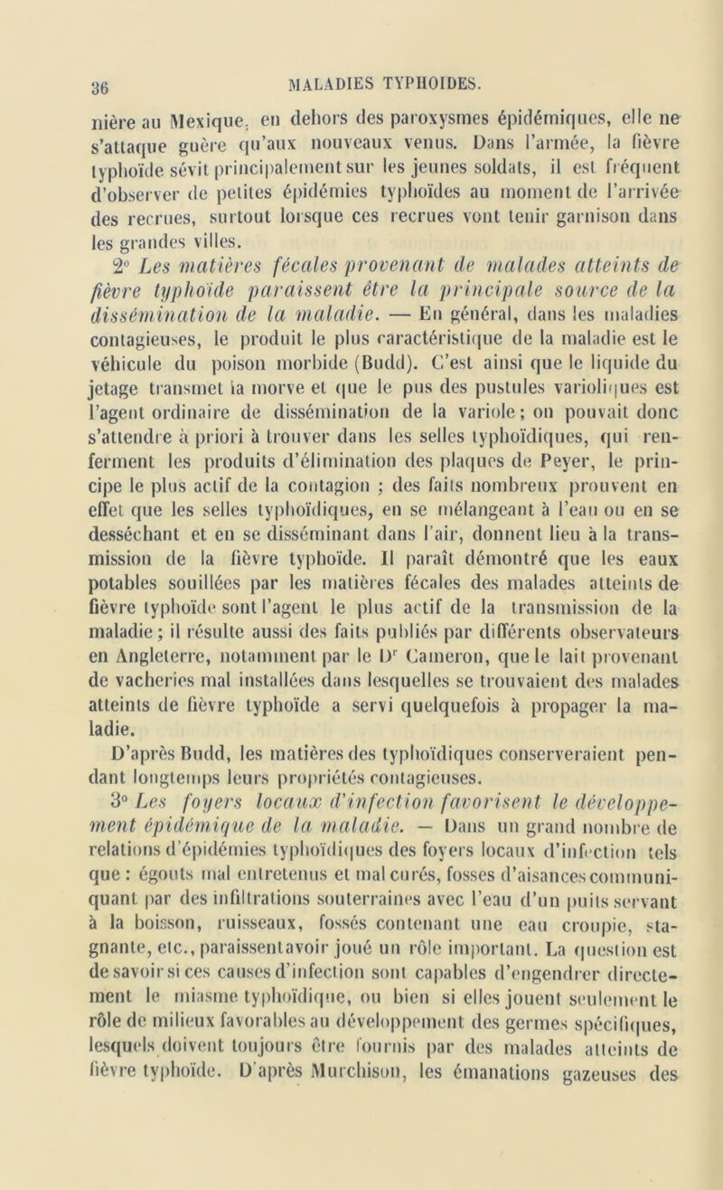 nière au Mexique, en dehors des paroxysmes épidémiques, elle ne s’attaque guère qu’aux nouveaux venus. Dans l’armée, la fièvre typhoïde sévit principalement sur les jeunes soldats, il est fréquent d’observer de petites épidémies typhoïdes au moment de l’arrivée des recrues, surtout lorsque ces recrues vont tenir garnison dans les grandes villes. 2Ü Les matières fécales provenant de malades atteints de fièvre typhoïde paraissent être la principale source de la dissémination de la maladie. — En général, dans les maladies contagieuses, le produit le plus caractéristique de la maladie est le véhicule du poison morbide (Budd). C’est ainsi que le liquide du jetage transmet ia morve et que le pus des pustules varioliques est l’agent ordinaire de dissémination de la variole; on pouvait donc s’attendre à priori à trouver dans les selles typhoïdiques, qui ren- ferment les produits d’élimination des plaques de Peyer, le prin- cipe le plus actif de la contagion ; des faits nombreux prouvent en effet que les selles typhoïdiques, en se mélangeant à l’eau ou en se desséchant et en se disséminant dans l’air, donnent lieu à la trans- mission de la fièvre typhoïde. Il paraît démontré que les eaux potables souillées par les matières fécales des malades atteints de fièvre typhoïde sont l’agent le plus actif de la transmission de la maladie; il résulte aussi des faits publiés par différents observateurs en Angleterre, notamment par le U' Catneron, que le lait provenant de vacheries mal installées dans lesquelles se trouvaient des malades atteints de fièvre typhoïde a servi quelquefois à propager la ma- ladie. D’après Budd, les matières des typhoïdiques conserveraient pen- dant longtemps leurs propriétés contagieuses. 3° Les foyers locaux d'infection favorisent le développe- ment épidémique de la maladie. — Dans un grand nombre de relations d’épidémies typhoïdiques des foyers locaux d’infection tels que : égouts mal entretenus et mal curés, fosses d’aisances communi- quant par des infiltrations souterraines avec l’eau d’un puits servant à la boisson, ruisseaux, fossés contenant une eau croupie, sta- gnante, etc., paraissenlavoir joué un rôle important. La question est desavoirsi ces causes d’infection sont capables d’engendrer directe- ment le miasme typhoïdique, ou bien si elles jouent seulement le rôle de milieux favorables au développement des germes spécifiques, lesquels doivent toujours être fournis par des malades atteints de fièvre typhoïde. D'après Murchison, les émanations gazeuses des