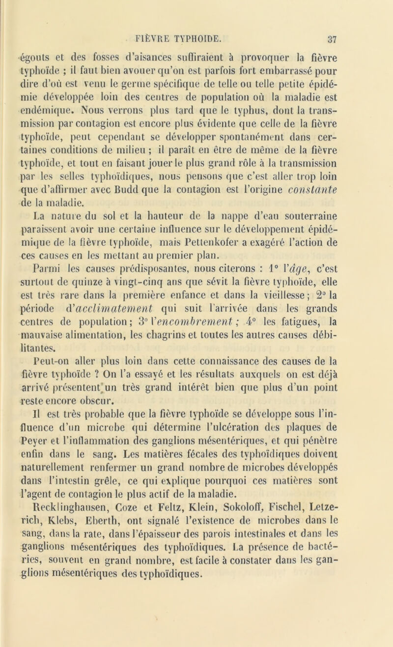 •égouts et des fosses d’aisances suffiraient à provoquer la fièvre typhoïde ; il faut bien avouer qu’on est parfois fort embarrassé pour dire d’où est venu le germe spécifique de telle ou telle petite épidé- mie développée loin des centres de population où la maladie est endémique. Nous verrons plus tard que le typhus, dont la trans- mission par contagion est encore plus évidente que celle de la fièvre typhoïde, peut cependant se développer spontanément dans cer- taines conditions de milieu ; il paraît en être de même de la fièvre typhoïde, et tout eu faisant jouer le plus grand rôle à la transmission par les selles typhoïdiques, nous pensons que c’est aller trop loin que d’affirmer avec Budd que la contagion est l’origine constante de la maladie. La nature du sol et la hauteur de la nappe d’eau souterraine paraissent avoir une certaine influence sur le développement épidé- mique de la fièvre typhoïde, mais Petlenkofer a exagéré l’action de ces causes en les mettant au premier plan. Parmi les causes prédisposantes, nous citerons : 1° l'âge, c’est surtout de quinze à vingt-cinq ans que sévit la fièvre typhoïde, elle est très rare dans la première enfance et dans la vieillesse; 2° la période d'acclimatement qui suit l’arrivée dans les grands centres de population; 30 Y encombrement ; 4° les fatigues, la mauvaise alimentation, les chagrins et toutes les autres causes débi- litantes. Peut-on aller plus loin dans cette connaissance des causes de la fièvre typhoïde ? On l’a essayé et les résultats auxquels on est déjà arrivé présentent un très grand intérêt bien que plus d’un point reste encore obscur. Il est très probable que la fièvre typhoïde se développe sous l’in- fluence d’un microbe qui détermine l’ulcération des plaques de Peyer et l’inflammation des ganglions mésentériques, et qui pénètre enfin dans le sang. Les matières fécales des typhoïdiques doivent naturellement renfermer un grand nombre de microbes développés dans l’intestin grêle, ce qui explique pourquoi ces matières sont l’agent de contagion le plus actif de la maladie. Recklinghausen, Coze et Feltz, Klein, Sokoloff, Fischel, Letze- rich, Klebs, Eberth, ont signalé l’existence de microbes dans le sang, dans la rate, dans l’épaisseur des parois intestinales et dans les ganglions mésentériques des typhoïdiques. La présence de bacté- ries, souvent en grand nombre, est facile à constater dans les gan- glions mésentériques des typhoïdiques.