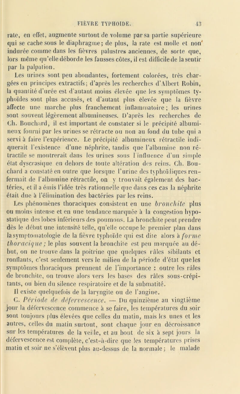 rate, en effet, augmente surtout de volume par sa partie supérieure qui se cache sous le diaphragme; de plus, la rate est molle et non' indurée comme dans les fièvres palustres anciennes, de sorte que, lors même qu’elle déborde les fausses côtes, il est difficile de la sentir par la palpation. Les urines sont peu abondantes, fortement colorées, très char- gées en principes extractifs; d’après les recherches d’Albert Robin, la quantité d’urée est d’autant moins élevée que les symptômes ty- phoïdes sont plus accusés, et d’autant plus élevée que la fièvre affecte une marche plus franchement inflammatoire ; les urines sont souvent légèrement albumineuses. D’après les recherches de Ch. Bouchard, il est important de constater si le précipité albumi- neux fourni par les urines se rétracte ou non au fond du tube qui a servi à faire l’expérience. Le précipité albumineux rétractile indi- querait l’existence d’une néphrite, tandis que l’albumine non ré- tractile se montrerait dans les urines sous 1 influence d’un simple état dvscrasique en dehors de toute altération des reins. Ch. Bou- chard a constaté en outre que lorsque l’urine des typhoïdiques ren- fermait de l’albumine rétractile, on y trouvait également des bac- téries, et il a émis l’idée très rationnelle que dans ces cas la néphrite était due à l’élimination des bactéries parles reins. Les phénomènes thoraciques consistent en une bronchite plus ou moins intense et en une tendance marquée à la congestion hypo- statique des lobes inférieurs des poumons. La bronchite peut prendre dès le début une intensité telle, qu’elle occupe le premier plan dans la symptomatologie de la fièvre typhoïde qui est dite alors à forme thoracique ; le plus souvent la bronchite est peu marquée au dé- but, on ne trouve dans la poitrine que quelques râles sibilants et ronflants, c’est seulement vers le milieu de la période d’état que les symptômes thoraciques prennent de l'importance : outre les râles de bronchite, on trouve alors vers les bases des râles sous-crépi- tants, ou bien du silence respiratoire et de la submatité. Il existe quelquefois de la laryngite ou de l’angine. C. Période de défervescence. — Du quinzième au vingtième jour la défervescence commence à se faire, les températures du soir sont toujours plus élevées que celles du matin, mais les unes et les autres, celles du malin surtout, sont chaque jour en décroissance sur les températures de la veille, et au bout de six à sept jours la défervescence est complète, c’est-à-dire que les températures prises matin et soir ne s’élèvent plus au-dessus de la normale; le malade