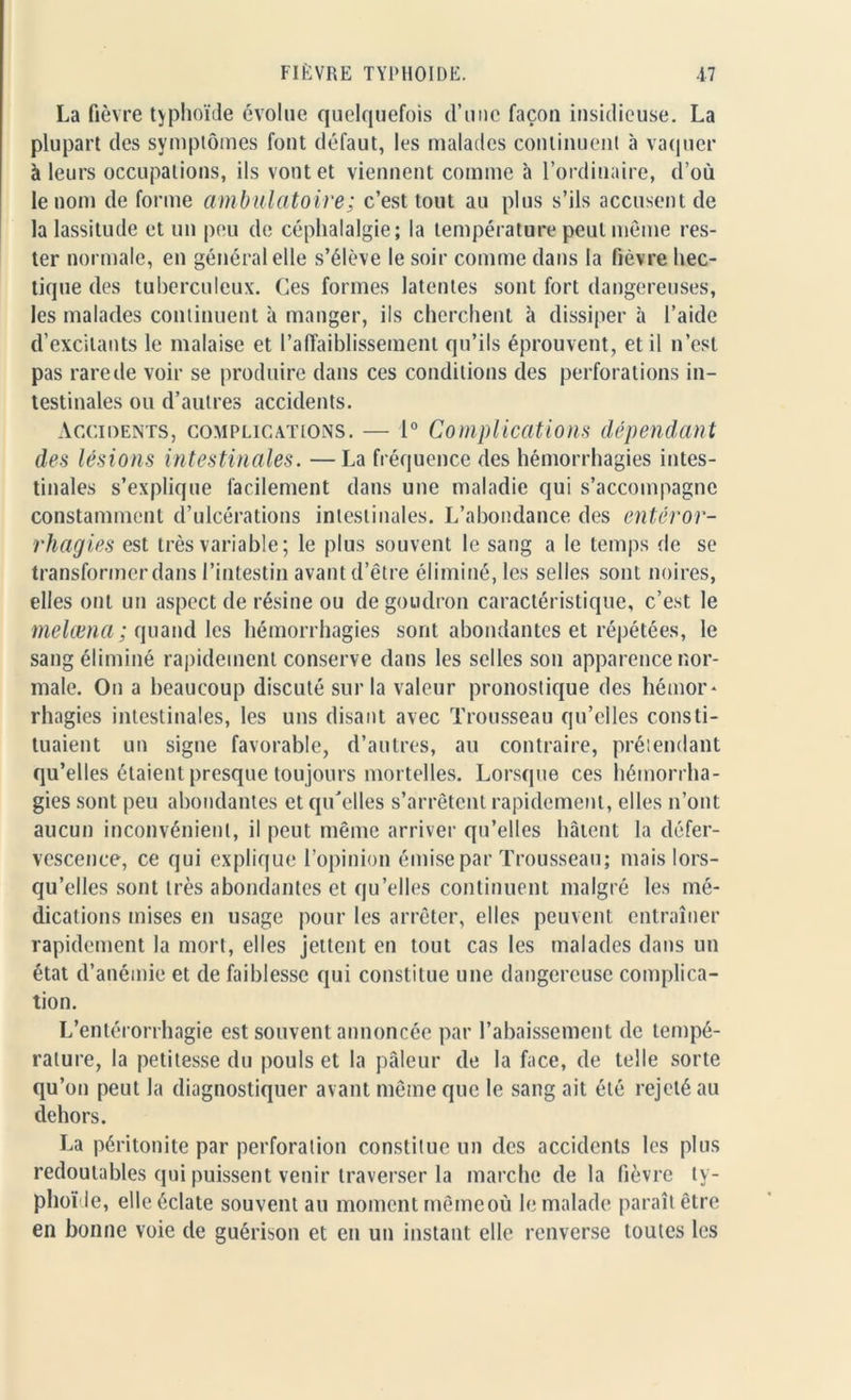 La fièvre typhoïde évolue quelquefois d’une façon insidieuse. La plupart des symptômes font défaut, les malades continuent à vaquer à leurs occupations, ils vont et viennent comme à l’ordinaire, d’où le nom de forme ambulatoire; c’est tout au plus s’ils accusent de la lassitude et un peu de céphalalgie; la température peut même res- ter normale, en général elle s’élève le soir comme dans la fièvre hec- tique des tuberculeux. Ces formes latentes sont fort dangereuses, les malades continuent à manger, ils cherchent à dissiper à l’aide d’excitants le malaise et l’affaiblissement qu’ils éprouvent, et il n’est pas rare de voir se produire dans ces conditions des perforations in- testinales ou d’autres accidents. Accidents, complications. — 1° Complications dépendant des lésions intestinales. —La fréquence des hémorrhagies intes- tinales s’explique facilement dans une maladie qui s’accompagne constamment d’ulcérations intestinales. L’abondance des enteror- rhagies est très variable; le plus souvent le sang a le temps de se transformer dans l’intestin avant d’être éliminé, les selles sont noires, elles ont un aspect de résine ou de goudron caractéristique, c’est le melæna ; quand les hémorrhagies sont abondantes et répétées, le sang éliminé rapidement conserve dans les selles son apparence nor- male. On a beaucoup discuté sur la valeur pronostique des hémor- rhagies intestinales, les uns disant avec Trousseau qu’elles consti- tuaient un signe favorable, d’autres, au contraire, prétendant qu’elles étaient presque toujours mortelles. Lorsque ces hémorrha- gies sont peu abondantes et qu'elles s’arrêtent rapidement, elles n’ont aucun inconvénient, il peut même arriver qu’elles hâtent la défer- vescence, ce qui explique l’opinion émise par Trousseau; mais lors- qu’elles sont très abondantes et qu’elles continuent malgré les mé- dications mises en usage pour les arrêter, elles peuvent entraîner rapidement la mort, elles jettent en tout cas les malades dans un état d’anémie et de faiblesse qui constitue une dangereuse complica- tion. L’entérorrhagie est souvent annoncée par l’abaissement de tempé- rature, la petitesse du pouls et la pâleur de la face, de telle sorte qu’ou peut la diagnostiquer avant même que le sang ait été rejeté au dehors. La péritonite par perforation constitue un des accidents les plus redoutables qui puissent venir traverser la marche de la fièvre ty- phoïde, elle éclate souvent au moment mêmeoù le malade paraît être en bonne voie de guérison et en un instant elle renverse toutes les