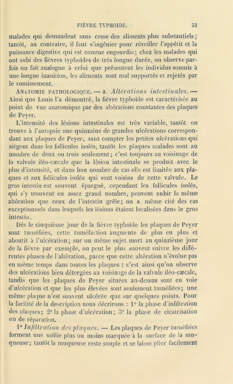 malades qui demandent sans cesse des aliments plus substantiels; tantôt, au contraire, il faut s’ingénier pour réveiller l’appétit et la puissance digestive qui est comine engourdie; chez les malades qui ont subi des fièvres typhoïdes de très longue durée, on observe par- fois un fait analogue à celui que présentent les individus soumis à une longue inanition, les aliments sont mal supportés et rejetés par le vomissement. Anatomie pathologique. — a. Altérations intestinales. — Ainsi que Louis l’a démontré, la fièvre typhoïde est caractérisée au point de vue anatomique par des altérations constantes des plaques de Peyer. L’intensité des lésions intestinales est très variable, tantôt on trouve à l’autopsie une quinzaine de grandes ulcérations correspon- dant aux plaques de Peyer, sans compter les petites ulcérations qui siègent dans les follicules isolés, tantôt les plaques malades sont au nombre de deux ou trois seulement; c’est toujours au voisinage de la valvule iléo-cæcale que la lésion intestinale se produit avec le plus d’intensité, et dans bon nombre de cas elle est limitée aux pla- ques et aux follicules isolés qui sont voisins de celte valvule. Le gros intestin est souvent épargné, cependant les follicules isolés, qui s’y trouvent en assez grand nombre, peuvent subir la même altération que ceux de l’intestin grêle; on a même cité des cas exceptionnels dans lesquels les lésions étaient localisées dans le gros intestin. Dès le cinquième jour de la fièvre typhoïde les plaques de Peyer sont tuméfiées, cette tuméfaction augmente de plus en plus et aboutit à l’ulcération; sur un même sujet mort au quinzième jour de la lièvre par exemple, on peut le plus souvent suivre les diffé- rentes phases de l’altération, parce que celte altération n’évolue pas en même temps dans toutes les plaques : c’est ainsi qu’on observe des ulcérations bien détergées au voisinage de la valvule iléo-cæcale, tandis que les plaques de Peyer situées au-dessus sont en voie d’ulcération et que les plus élevées sont seulement tuméfiées; une même plaque n’est souvent ulcérée que sur quelques points. Pour la facilité de la description nous décrirons : 1° la phase d’infiltration des plaques; 2° la phase d’ulcération; 3° la phase de cicatrisation ou de réparation. 1° Infiltration des plaques. — Les plaques de Peyer tuméfiées forment une saillie plus ou moins marquée à la surface de la mu- queuse; tantôt la muqueuse reste souple et se laisse plier facilement