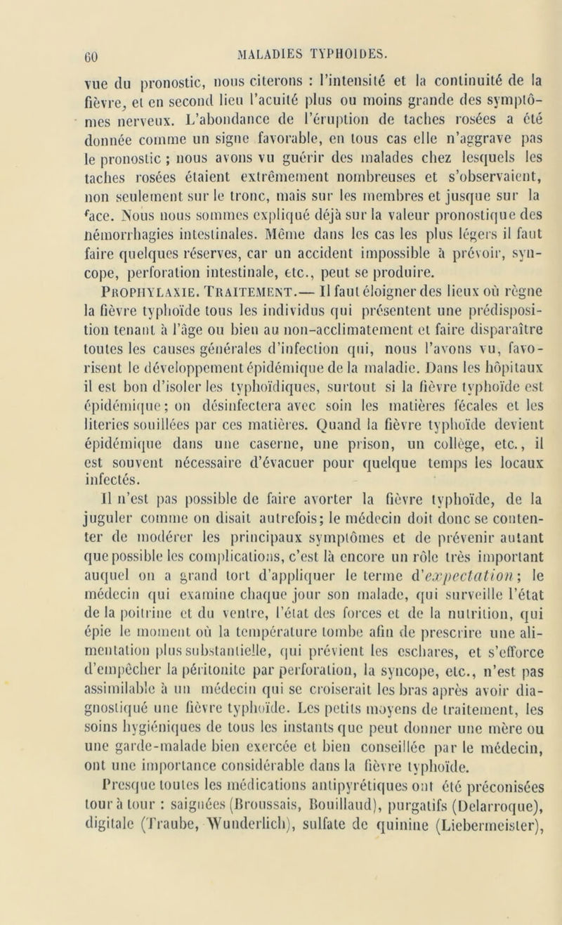 CO vue du pronostic, nous citerons : l’intensité et la continuité de la fièvre, el en second lieu l’acuité plus ou moins grande des symptô- mes nerveux. L’abondance de l’éruption de taches rosées a été donnée comme un signe favorable, en tous cas elle n’aggrave pas le pronostic ; nous avons vu guérir des malades chez lesquels les taches rosées étaient extrêmement nombreuses et s’observaient, non seulement sur le tronc, mais sur les membres et jusque sur la face. Nous nous sommes expliqué déjà sur la valeur pronostique des Hémorrhagies intestinales. Même dans les cas les plus légers il faut faire quelques réserves, car un accident impossible à prévoir, syn- cope, perforation intestinale, etc., peut se produire. Prophylaxie. Traitement.— Il faut éloigner des lieux où règne la fièvre typhoïde tous les individus qui présentent une prédisposi- tion tenant à l’âge ou bien au non-acclimatement et faire disparaître toutes les causes générales d’infection qui, nous l’avons vu, favo- risent le développement épidémique de la maladie. Dans les hôpitaux il est bon d’isoler les typhoïdiques, surtout si la fièvre typhoïde est épidémique ; on désinfectera avec soin les matières fécales elles literies souillées par ces matières. Quand la fièvre typhoïde devient épidémique dans une caserne, une prison, un collège, etc., il est souvent nécessaire d’évacuer pour quelque temps les locaux infectés. Il n’est pas possible de faire avorter la fièvre typhoïde, de la juguler comme on disait autrefois; le médecin doit donc se conten- ter de modérer les principaux symptômes et de prévenir autant que possible les complications, c’est là encore un rôle très important auquel ou a grand tort d’appliquer le terme d'expectation', le médecin qui examine chaque jour son malade, qui surveille l’état de la poitrine et du ventre, l’état des forces et de la nutrition, qui épie le moment où la température tombe afin de prescrire une ali- mentation plus substantielle, qui prévient les eschares, et s’efforce d’empêcher la péritonite par perforation, la syncope, etc., n’est pas assimilable à un médecin qui se croiserait les bras après avoir dia- gnostiqué une fièvre typhoïde. Les petits moyens de traitement, les soins hygiéniques de tous les instants que peut donner une mère ou une garde-malade bien exercée et bien conseillée par le médecin, ont une importance considérable dans la fièvre typhoïde. Presque toutes les médications antipyrétiques ont été préconisées tour à tour: saignées (Broussais, Bouillaud), purgatifs (Delarroque), digitale (Traube, ’Wunderlich), sulfate de quinine (Liebermeisler),