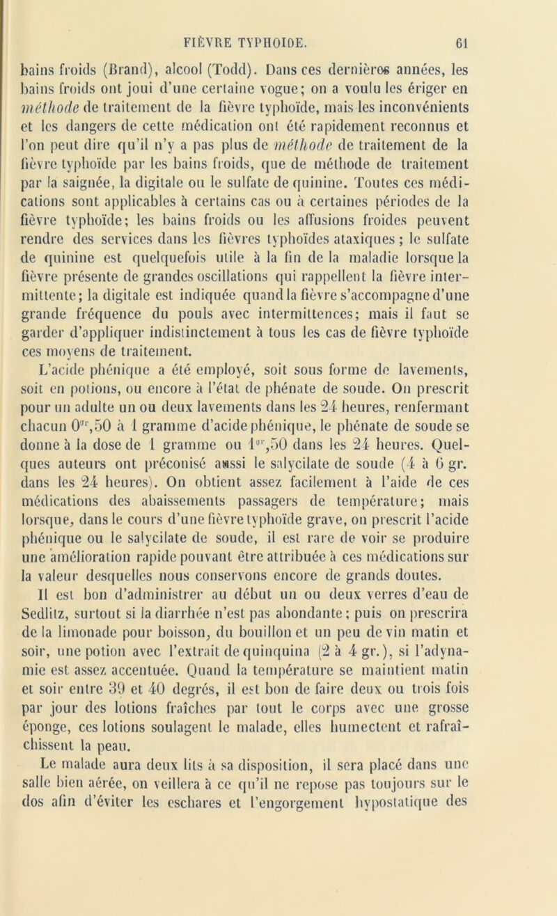 bains froids (Brand), alcool (Todd). Dans ces dernières années, les bains froids ont joui d’une certaine vogue; on a voulu les ériger en méthode de traitement de la fièvre typhoïde, mais les inconvénients et les dangers de cette médication ont été rapidement reconnus et l’on peut dire qu’il n’y a pas plus de méthode de traitement de la fièvre typhoïde par les bains froids, que de méthode de traitement par la saignée, la digitale ou le sulfate de quinine. Toutes ces médi- cations sont applicables à certains cas ou à certaines périodes de la fièvre typhoïde; les bains froids ou les affusions froides peuvent rendre des services dans les fièvres typhoïdes ataxiques ; le sulfate de quinine est quelquefois utile à la fin de la maladie lorsque la fièvre présente de grandes oscillations qui rappellent la fièvre inter- mittente; la digitale est indiquée quand la fièvre s’accompagne d’une grande fréquence du pouls avec intermittences; mais il faut se garder d’appliquer indistinctement h tous les cas de fièvre typhoïde ces moyens de traitement. L’acide phonique a été employé, soit sous forme de lavements, soit en potions, ou encore à l’état de phénate de soude. On prescrit pour un adulte un ou deux lavements dans les 24 heures, renfermant chacun 0'',50 à 1 gramme d’acide phénique, le phénate de soude se donne à la dose de 1 gramme ou lfl‘,50 dans les 24 heures. Quel- ques auteurs ont préconisé awssi le salycilate de soude (4 à G gr. dans les 24 heures). On obtient assez facilement à l’aide de ces médications des abaissements passagers de température; mais lorsque, dans le cours d’une fièvre typhoïde grave, on prescrit l’acide phénique ou le salycilate de soude, il est rare de voir se produire une amélioration rapide pouvant être attribuée à ces médications sur la valeur desquelles nous conservons encore de grands doutes. Il est bon d’administrer au début un ou deux verres d’eau de Sedlilz, surtout si la diarrhée n’est pas abondante; puis on prescrira de la limonade pour boisson, du bouillon et un peu devin matin et soir, une potion avec l’extrait de quinquina (2 à 4 gr. ), si l’adyna- mie est assez accentuée. Quand la température se maintient matin et soir entre 39 et 40 degrés, il est bon de faire deux ou trois fois par jour des lotions fraîches par tout le corps avec une grosse éponge, ces lotions soulagent le malade, elles humectent et rafraî- chissent la peau. Le malade aura deux lits à sa disposition, il sera placé dans une salle bien aérée, on veillera à ce qu’il ne repose pas toujours sur le dos afin d’éviter les eschares et l’engorgement hyposlatique des