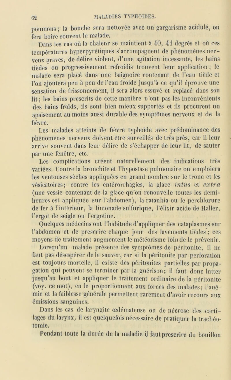 G2 poumons; la bouche sera nettoyée avec un gargarisme acidulé, on fera boire souvent le malade. Dans les cas où la chaleur se maintient à 40, 41 degrés et où ces températures hyperpyrétiques s’accompagnent de phénomènes ner- veux graves, de délire violent, d’une agitation incessante, les bains lièdes ou progressivement refroidis trouvent leur application ; le malade sera placé dans une baignoire contenant de l’eau tiède et l’on ajoutera peu à peu de l’eau froide jusqu’à ce qu’il éprouve une sensation de frissonnement, il sera alors essuyé et replacé dans son lit; les bains prescrits de cette manière n’ont pas les inconvénients des bains froids, ils sont bien mieux supportés et ils procurent un apaisement au moins aussi durable des symptômes nerveux et de la fièvre. Les malades atteints de fièvre typhoïde avec prédominance des phénomènes nerveux doivent être surveillés de très près, car il leur arrive souvent dans leur délire de s’échapper de leur lit, de sauter par une fenêtre, etc. Les complications créent naturellement des indications très variées. Contre la bronchite et l’hypostase pulmonaire on emploiera les ventouses sèches appliquées en grand nombre sur le tronc et les vésicatoires; contre les entérorrhagies, la glace inlus et extra (une vessie contenant de la glace qu’on renouvelle toutes les demi- heures est appliquée sur l’abdomen), la ratanhia ou le perchlorure de fer à l’intérieur, la limonade sulfurique, l’élixir acide de Haller, l’ergot de seigle ou l’ergotine. Quelques médecins ont l’habitude d’appliquer des cataplasmes sur l’abdomen et de prescrire chaque jour des lavements tièdes ; ces moyens de traitement augmentent le météorisme loin de le prévenir. Lorsqu’un malade présente des symptômes de péritonite, il ne faut pas désespérer de le sauver, car si la péritonite par perforation est toujours mortelle, il existe des péritonites partielles par propa- gation qui peuvent se terminer par la guérison; il faut donc lutter jusqu’au bout et appliquer le traitement ordinaire de la péritonite (voy. ce mot), en le proportionnant aux forces des malades; l’ané- mie et la faiblesse générale permettent rarement d’avoir recours aux émissions sanguines. Dans les cas de laryngite œdémateuse ou de nécrose des carti- lages du larynx, il est quelquefois nécessaire de pratiquer la trachéo- tomie. Pendant toute la durée de la maladie il faut prescrire du bouillon