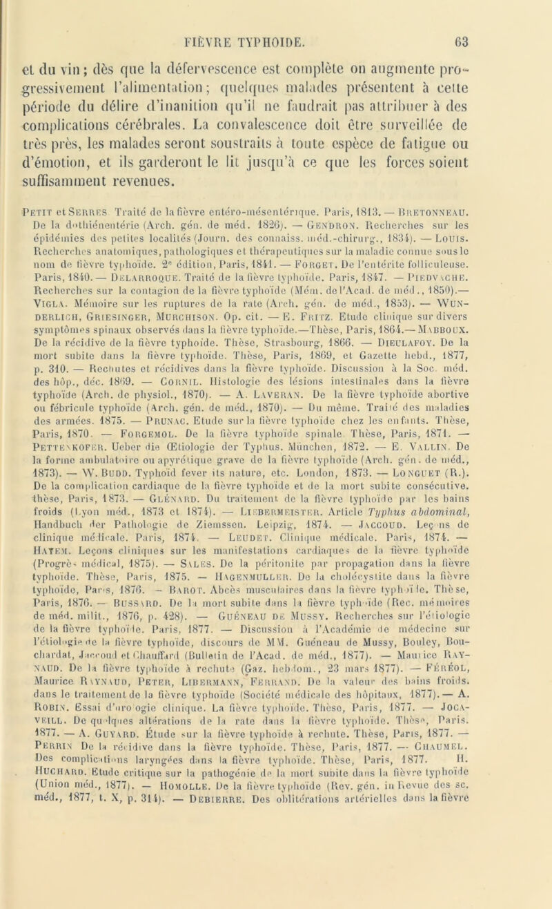 et du vin ; dès que la défervescence est complète on augmente pro- gressivement l’alimentation; quelques malades présentent à celte période du délire d’inanition qu’il ne faudrait pas attribuer à des complications cérébrales. La convalescence doit être surveillée de très près, les malades seront soustraits h toute espèce de fatigue ou d’émotion, et ils garderont le lit jusqu’à ce que les forces soient suffisamment revenues. Petit et Serres Traité de la fièvre entéro-mésentérique. Paris, 1813. — Bretonneau. De la dothiénentérie (Arch. gén. de méd. 1826). — Gendron. Recherches sur les épidémies des petites localités (Journ. des connaiss. méd.-chirurg., 1834). —Louis. Recherches anatomiques, pathologiques et thérapeutiques sur la maladie connue sous le nom de fièvre typhoïde. 2e édition, Paris, 1841. — Forget. De l’entérite folliculeuse. Paris, 1840.— Dklarroque. Traité de la fièvre typhoïde. Paris, 1847. — Piedvache. Recherches sur la contagion de la fièvre typhoïde (Mém. del’Acad. de méd ., 1850).— Vigla. Mémoire sur les ruptures de la rate (Arch. gén. de méd., 1853). — WUN- derlicii, Griesinger, Murchison. Op. cit. — E. Fritz. Etude clinique sur divers symptômes spinaux observés dans la fièvre typhoïde.—Thèse, Paris, 1864.— Mabboux. De la récidive de la fièvre typhoïde. Thèse, Strasbourg, 1866. — Dieulafoy. De la mort subite dans la fièvre typhoïde. Thèse, Paris, 1869, et Gazette liebd., 1877, p. 310. — Rechutes et récidives dans la fièvre typhoïde. Discussion à la Soc méd. des hôp., déc. 1869. — Cornil. Histologie des lésions intestinales dans la lièvre typhoïde (Arch. de physiol., 1870;. — A. Laveran. De la fièvre typhoïde abortive ou fébricule typhoïde (Arch. gén. de méd., 1870). — Du même. Traité des maladies des armées. 1875. — Prunac. Etude sur la fièvre typhoïde chez les enfants. Thèse, Paris, 1870. — Forgemol. De la fièvre typhoïde spinale Thèse, Paris, 1871. — Pettenkofer. Ueber die Œtiologie der Typhus. München, 1872. — E. Vallin. De la forme ambulatoire ou apyrétique grave de la fièvre typhoïde (Arch. gén. de méd., 1873). — W. Budd. Typhoid fever its nature, etc. London, 1873. — Longuet (R.). Do la complication cardiaque de la fièvre typhoïde et <1 o la mort subite consécutive, thèse, Paris, 1873. — Glénard. Du traitement de la fièvre typhoïde par les bains froids (Lyon méd., 1873 et 1874). — Liebermeistër. Article Typhus abdominal, Handbuch der Pathologie de Ziemssen. Leipzig, 1874. — Jvccouo. Leçons de clinique médicale. Paris, 1874. — Leudet. Clinique médicale. Paris, 1874. — Hayem. Leçons cliniques sur les manifestations cardiaques de la •fièvre typhoïde (Progrès médical, 1875). — Svles. De la péritonite par propagation dans la fièvre typhoïde. Thèse, Paris, 1875. — IIagenmullbr. De la cholécystite dans la fièvre typhoïde, Pars, 1876. — Barot. Abcès musculaires dans la fièvre typhoïle. Thèse, Paris, 1876. — Bussird. De la mort subile dans la fièvre typhoïde (Rec. mémoires de méd. milit., 1876, p. 428). — Guéneau DE Mussy. Recherches sur Pétiologie de la fièvre typhoïde. Paris, 1877. — Discussion à l'Académie de médecine sur l’étiologie de la fièvre typhoïde, discours de MM. Guéneau de Mussy, Bouley, Bou- chardat, Jaccoud et Chauffard (Bulletin de l’Acad. do méd., 1877). — Maut ice Ray- naud. De la fièvre typhoïde X rechute (Gaz. bel) loin., 23 mars 1877). — Féréol, Maurice Rvynaud, Peter, Libermann, Ferrand. De la valeur des bains froids, dans le traitement de la fièvre typhoïde (Société médicale des hôpitaux, 1877).— A. Robin. Essai d’uro ogic clinique. La fièvre typhoïde. Thèse, Paris, 1877. — Joca- veill. De qit 'Iques altérations de la rate dans la lièvre typhoïde. Thèse, Paris. 1877. — A. Guyard. Étude sur la fièvre typhoïde â rechute. Thèse, Parts, 1877. — Perrin De la récidive dans la fièvre typhoïde. Thèse, Paris, 1877. — Cuaumel. Des complications laryngées dans la fièvre typhoïde. Thèse, Paris, 1877. H. Huchard. Etude critique sur la pathogénie de la mort subite dans la fièvre typhoïde (Union méd., 1877). — Homollë. De la fièvre typhoïde (Rev. gén. in Revue des sc. méd., 1877, t. X, p. 314). — Debierre. Des oblitérations artérielles dans la fièvre
