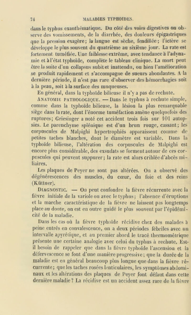 dans le typhus exanthématique. Du côté des voies digestives on ob- serve des vomissements, de la diarrhée, des douleurs épigastriques que la pression exagère; la langue est sèche, fendillée; l'ictère se développe le plus souvent du quatrième au sixième jour. La rate est fortement tuméfiée. Une faiblesse extrême, avec tendance à l’adyna- mie et à l’état typhoïde, complète le tableau clinique. La mort peut être la suite d’un collapsus subit et inattendu, ou bien l’amélioration se produit rapidement et s’accompagne de sueurs abondantes. A la dernière période, il n’est pas rare d'observer des hémorrhagies soit à la peau, soit à la surface des muqueuses. En général, dans la typhoïde bilieuse il n’y a pas de rechute. Anatomie pathologique. — Dans le typhus à rechute simple, comme dans la typhoïde bilieuse, la lésion la plus remarquable siège dans la rate, dont l’énorme tuméfaction amène quelquefois des ruptures; Griesinger a noté cet accident trois fois sur 101 autop- sies. Le parenchyme splénique est d’un brun rouge, cassant; les corpuscules de Malpighi hypertrophiés apparaissent comme de petites taches blanches, dont le diamètre est variable. Dans la typhoïde bilieuse, l’altération des corpuscules de Malpighi est encore plus considérable, des exsudats se forment autour de ces cor- puscules qui peuvent suppurer; la rate est alors criblée d’abcès mi- liaires. Les plaques de Peyer ne sont pas altérées. On a observé des dégénérescences des muscles, du cœur, du foie et des reins (Küttner). Diagnostic. — On peut confondre la fièvre récurrente avec la fièvre initiale de la variole ou avec le typhus; l’absence d’éruptions et la marche caractérislique de la fièvre ne laissent pas longtemps place au doute, on est en outre guidé le plus souvent par l’épidémi- cité de la maladie. Dans les cas où la fièvre typhoïde récidive chez des malades à peine entrés en convalescence, on a deux périodes fébriles avec un intervalle apyrétique, et au premier abord le tracé lhermoméirique présente une certaine analogie avec celui du typhus à rechute. Est- il besoin de rappeler que dans la fièvre typhoïde l’ascension et la défervescence se font d’une manière progressive ; que la durée de la maladie est en général beaucoup plus longue que dans la fièvre ré- currente; que les taches rosées lenticulaires, les symptômes abdomi- naux et les altérations des plaques de Peyer font défaut dans cette dernière maladie? La récidive est un accident assez rare de la fièvre