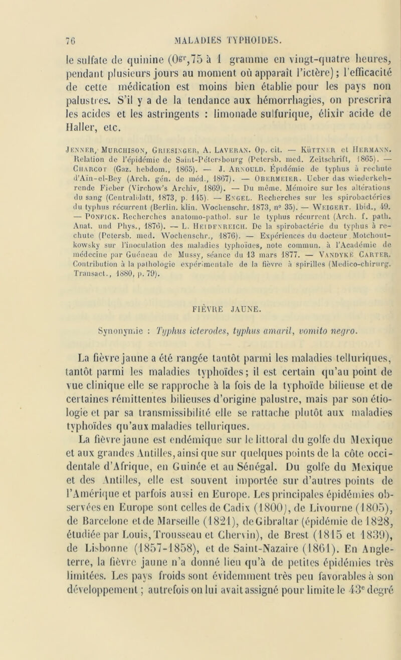 le sulfate de quinine (0,75 à 1 gramme en vingt-quatre heures, pendant plusieurs jours au moment où apparaît l’ictère); l’efficacité de cette médication est moins bien établie pour les pays non palustres. S’il y a de la tendance aux hémorrhagies, on prescrira les acides et les astringents : limonade sulfurique, élixir acide de Haller, etc. Jenner, Murciiison, Griesinger, A. Laveran. 0p. cit. — Küttner et Hermann. Relation de l'épidémie de Saint-Pétersbourg (Pelersb. med. Zeitschrift, 1865). — Charcot (Gaz. hebdom., 1865). — J. Arnould. Épidémie de typhus à rechute d’Aïn-ol-Bey (Arch. gén. de méd., 1867). — Obermkier. Ucber das wiederkeh- rende Fieber (Virohow’s Archiv, 1869). — Du même. Mémoire sur les altérations du sang (Centralidatt, 1873, p. 145). — Engel. Recherches sur les spirobactcrics du typhus récurrent (Berlin, klin. Wochenschr. 1873, n° 35). — Weigert. Ibid., 49. — Ponfick. Recherches anatomo-pathol. sur le typhus récurrent (Arch. f. path. Anat. und Phys., 1876). — L. Heidenreich. De la spirobactérie du typhus à re- chute (Pctersb. med. Wochenschr., 1876). — Expériences du docteur Motchout- kowsky sur l’inoculation des maladies typhoïdes, note commun, à l’Académie de médecine par Guéneau de Mussy, séance du 13 mars 1877. — Vandyke Carter. Contribution à la pathologie expérimentale de la fièvre à spirilles (Medico-chirurg. Transact., 1880, p. 79). FIÈVRE JAUNE. Synonymie : Typhus icterodes, typhus amaril, vomito negro. La fièvre jaune a été rangée tantôt parmi les maladies telluriques, tantôt parmi les maladies typhoïdes; il est certain qu’au point de vue clinique elle se rapproche à la fois de la typhoïde bilieuse et de certaines rémittentes bilieuses d’origine palustre, mais par son étio- logie et par sa transmissibilité elle se rattache plutôt aux maladies typhoïdes qu’aux maladies telluriques. La fièvre jaune est endémique sur le littoral du golfe du Mexique et aux grandes Antilles, ainsi que sur quelques points de la côte occi- dentale d’Afrique, en Guinée et au Sénégal. Du golle du Mexique et des Antilles, elle est souvent importée sur d’autres points de l’Amérique et parfois aussi en Europe. Les principales épidémies ob- servées en Europe sont celles de Cadix (1800), de Livourne (1805), de Barcelone et de Marseille (1821), de Gibraltar (épidémie de 1828, étudiée par Louis, Trousseau et Chervin), de Brest (1815 et 1839), de Lisbonne (1857-1858), et de Saint-Nazaire (1861). En Angle- terre, la fièvre jaune n’a donné lieu qu’à de petites épidémies très limitées. Les pays froids sont évidemment très peu favorables à son développement ; autrefois on lui avait assigné pour limite le 43e degré