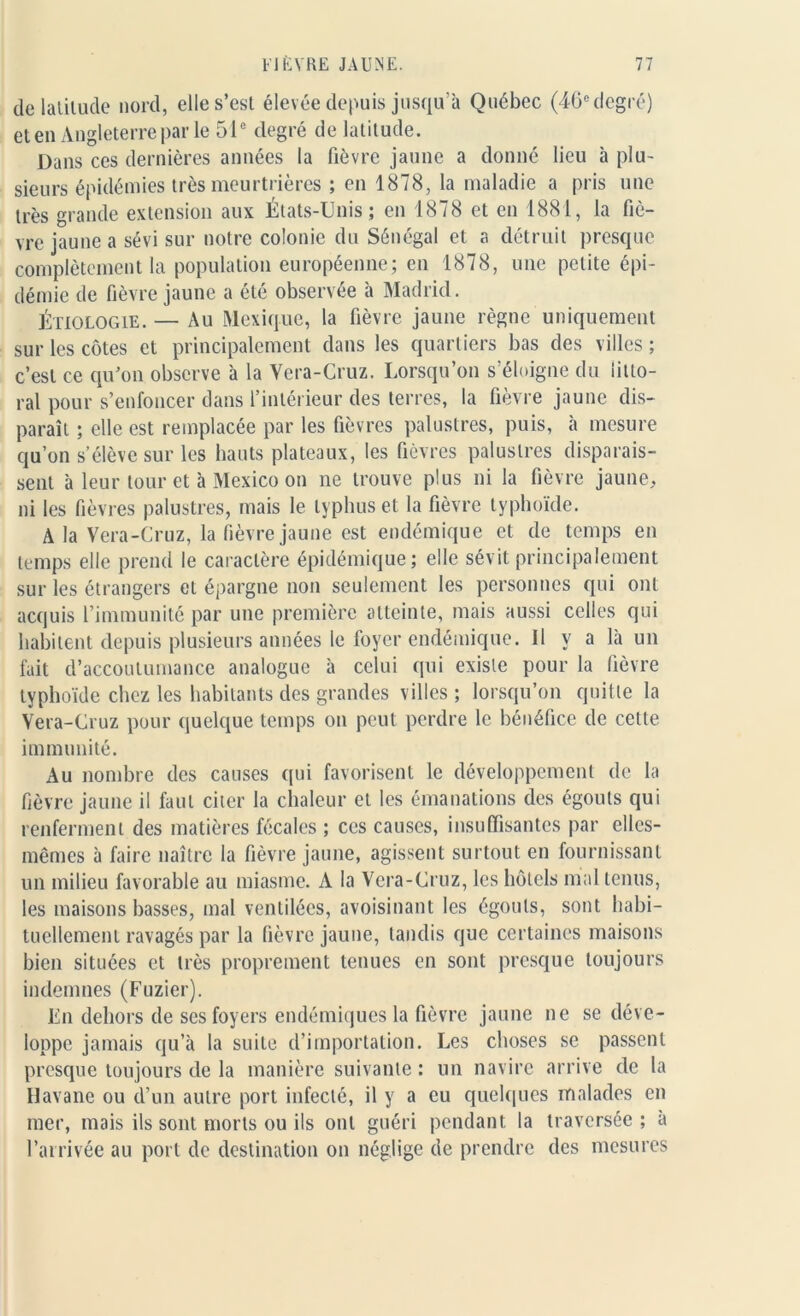 de latitude nord, elle s’est élevée depuis jusqu’à Québec (46e degré) et en Angleterre par le 51e degré de latitude. Dans ces dernières années la fièvre jaune a donné lieu à plu- sieurs épidémies très meurtrières ; en 1878, la maladie a pris une très grande extension aux États-Unis; en 1878 et en 1881, la fiè- vre jaune a sévi sur notre colonie du Sénégal et a détruit presque complètement la population européenne; en 1878, une petite épi- démie de fièvre jaune a été observée à Madrid. Étiologie. — Au Mexique, la fièvre jaune règne uniquement sur les côtes et principalement dans les quartiers bas des villes; c’est ce qu’on observe à la Vera-Cruz. Lorsqu’on s’éloigne du litto- ral pour s’enfoncer dans l’intérieur des terres, la fièvre jaune dis- paraît ; elle est remplacée par les fièvres palustres, puis, à mesure qu’on s’élève sur les hauts plateaux, les fièvres palustres disparais- sent à leur tour et à Mexico on ne trouve plus ni la fièvre jaune, ni les fièvres palustres, mais le typhus et la fièvre typhoïde. A la Vera-Cruz, la fièvre jaune est endémique et de temps en temps elle prend le caractère épidémique; elle sévit principalement sur les étrangers et épargne non seulement les personnes qui ont acquis l’immunité par une première atteinte, mais aussi celles qui habitent depuis plusieurs années le foyer endémique. U y a là un fait d’accoutumance analogue à celui qui existe pour la fièvre typhoïde chez les habitants des grandes villes ; lorsqu’on quitte la Vera-Cruz pour quelque temps on peut perdre le bénéfice de cette immunité. Au nombre des causes qui favorisent le développement de la fièvre jaune il faut citer la chaleur et les émanations des égouts qui renferment des matières fécales ; ces causes, insuffisantes par elles- mêmes à faire naître la fièvre jaune, agissent surtout en fournissant un milieu favorable au miasme. A la Vera-Cruz, les hôtels mal tenus, les maisons basses, mal ventilées, avoisinant les égouts, sont habi- tuellement ravagés par la fièvre jaune, tandis que certaines maisons bien situées et très proprement tenues en sont presque toujours indemnes (Fuzier). En dehors de ses foyers endémiques la fièvre jaune ne se déve- loppe jamais qu’à la suite d’importation. Les choses se passent presque toujours de la manière suivante : un navire arrive de la Havane ou d’un autre port infecté, il y a eu quelques malades en mer, mais ils sont morts ou ils ont guéri pendant la traversée ; a l’arrivée au port de destination on néglige de prendre des mesures