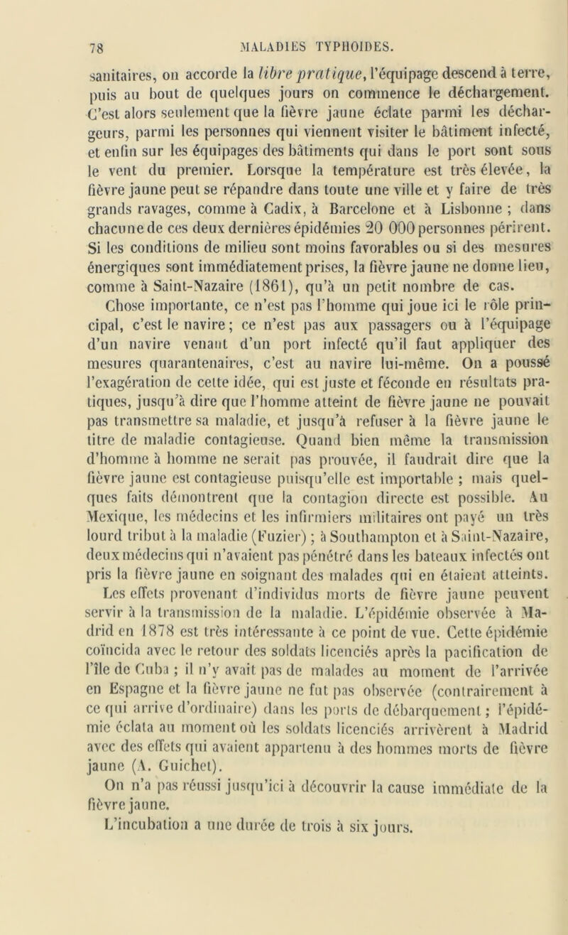 sanitaires, on accorde la libre pratique, l’équipage descend à terre, puis au bout de quelques jours on commence le déchargement. C’est alors seulement que la fièvre jaune éclate parmi les déchar- geurs, parmi les personnes qui viennent visiter le bâtiment infecté, et enfin sur les équipages des bâtiments qui dans le port sont sous le vent du premier. Lorsque la température est très élevée, la fièvre jaune peut se répandre dans toute une ville et y faire de très grands ravages, comme à Cadix, à Barcelone et à Lisbonne ; dans chacune de ces deux dernières épidémies 20 000 personnes périrent. Si les conditions de milieu sont moins favorables ou si des mesures énergiques sont immédiatement prises, la fièvre jaune ne donne lieu, comme à Saint-Nazaire (1861), qu’à un petit nombre de cas. Chose importante, ce n’est pas l’homme qui joue ici le rôle prin- cipal, c’est le navire ; ce n’est pas aux passagers ou à l’équipage d’un navire venant d’un port infecté qu’il faut appliquer des mesures quarantenaires, c’est au navire lui-même. On a poussé l’exagération de cette idée, qui est juste et féconde en résultats pra- tiques, jusqu’à dire que l’homme atteint de fièvre jaune ne pouvait pas transmettre sa maladie, et jusqu’à refuser à la fièvre jaune le titre de maladie contagieuse. Quand bien même la transmission d’homme à homme ne serait pas prouvée, il faudrait dire que la fièvre jaune est contagieuse puisqu’elle est importable ; mais quel- ques faits démontrent que la contagion directe est possible. Au Mexique, les médecins et les infirmiers militaires ont payé un très lourd tribut à la maladie (Euzier) ; à Southampton et à Saint-Nazaire, deux médecins qui n’avaient pas pénétré dans les bateaux infectés ont pris la fièvre jaune en soignant des malades qui en étaient atteints. Les effets provenant d’individus morts de fièvre jaune peuvent servir à la transmission de la maladie. L’épidémie observée à Ma- drid en 1878 est très intéressante à ce point de vue. Cette épidémie coïncida avec le retour des soldats licenciés après la pacification de file de Cuba ; il n’y avait pas de malades au moment de l’arrivée en Espagne et la fièvre jaune ne fut pas observée (contrairement à ce qui arrive d’ordinaire) dans les ports de débarquement ; l’épidé- mie éclata au moment où les soldats licenciés arrivèrent à Madrid avec des effets qui avaient appartenu à des hommes morts de fièvre jaune (A. Guichet). On n’a pas réussi jusqu’ici à découvrir la cause immédiate de la fièvre jaune. L’incubation a une durée de trois à six jours.
