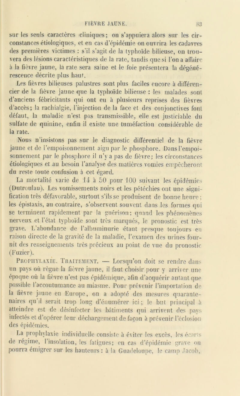 sur les seuls caractères cliniques; on s’appuiera alors sur les cir- constances étiologiques, et en cas d’épidémie on ouvrira les cadavres des premières victimes : s’il s’agit de la typhoïde bilieuse, on trou- vera des lésions caractéristiques de la rate, tandis que si l’on a affaire à la fièvre jaune, la rate sera saine et le foie présentera la dégéné- rescence décrite plus haut. Les fièvres bilieuses palustres sont plus faciles encore à différen- cier de la fièvre jaune que la typhoïde bilieuse : les malades sont d’anciens fébricitants qui ont eu à plusieurs reprises des fièvres d’accès; la rachialgie, l’injection de la face et des conjonctives font défaut, la maladie n’est pas transmissible, elle est justiciable du sulfate de quinine, enfin il existe une tuméfaction considérable de la rate. Nous n’insistons pas sur le diagnostic différentiel de la fièvre jaune et de l’empoisonnement aigu par le phosphore. Dans l’empoi- sonnement par le phosphore il n’y a pas de fièvre; les circonstances étiologiques et au besoin l’analyse des matières vomies empêcheront du reste toute confusion à cet égard. La mortalité varie de 14 à 50 pour 100 suivant les épidémies (Dutronlau). Les vomissements noirs et les pétéchies ont une signi- fication très défavorable, surtout s’ils se produisent de bonne heure; les épistaxis, au contraire, s’observent souvent dans les formes qui se terminent rapidement par la guérison; quand les phénomènes nerveux et l’état typhoïde sont très marqués, le pronostic est très grave. L’abondance de l’albuminurie étant presque toujours en raison directe de la gravité de la maladie, l’examen des urines four- nit des renseignements très précieux au point de vue du pronostic (Fuzier). Prophylaxie. Traitement. — Lorsqu’on doit se rendre dans un pays où règne la fièvre jaune, il faut choisir pour y arriver une époque où la fièvre n’est pas épidémique, afin d’acquérir autant que possible l’accoutumance au miasme. Pour prévenir l’importation de la fièvre jaune en Europe, on a adopté des mesures quaranle- naires qu’il serait trop long d’énumérer ici ; le but principal à atteindre est de désinfecter les bâtiments qui arrivent des pays infectés et d’opérer leur déchargement de façon à prévenir l’éclosion des épidémies. La prophylaxie individuelle consiste à éviter les excès, les écarts de régime, l’insolation, les fatigues; en cas d’épidémie grave on pourra émigrer sur les hauteurs : à la Guadeloupe, le camp Jacob,