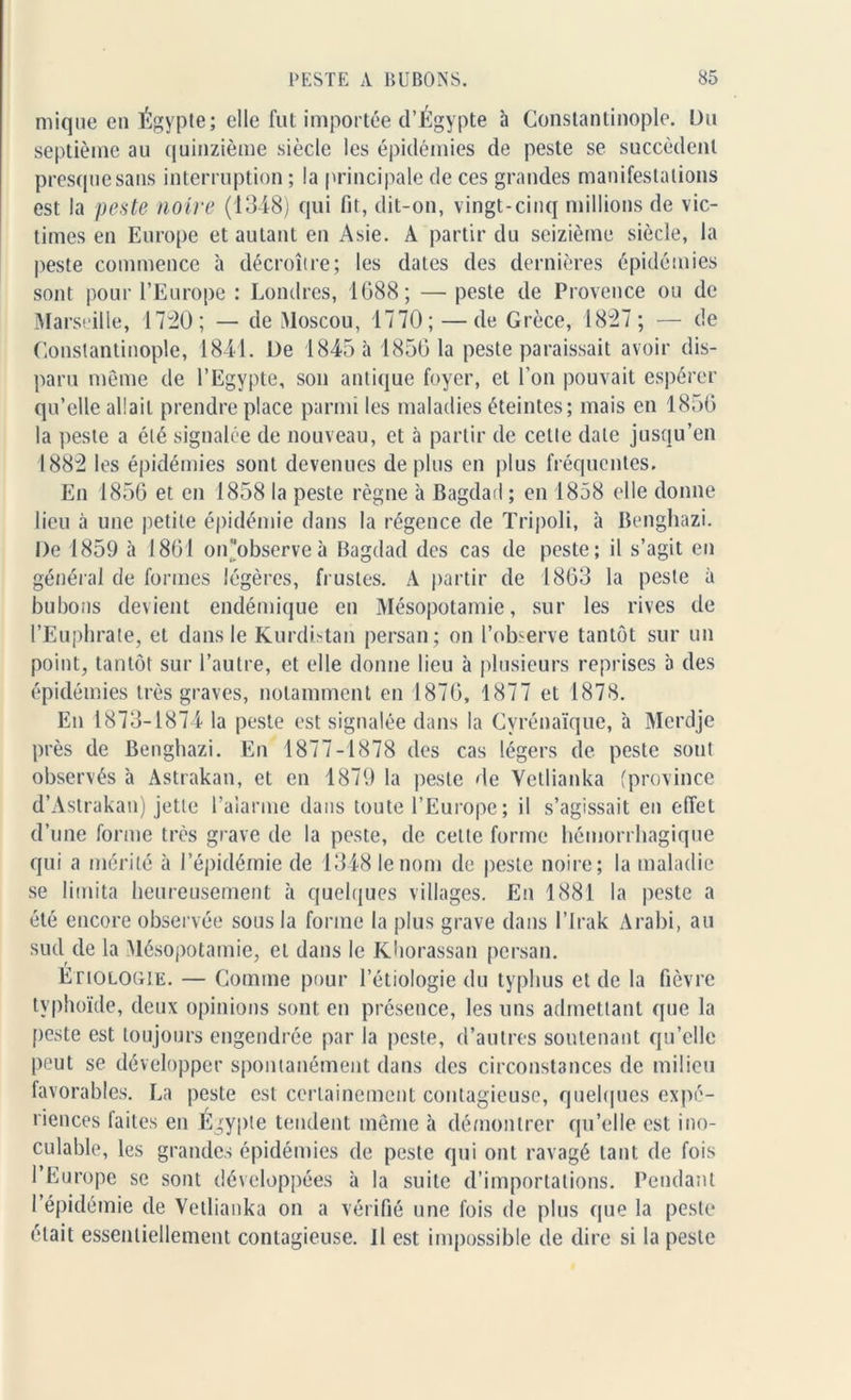 mique en Égypte; elle fut importée d’Égypte à Constantinople. Du septième au quinzième siècle les épidémies de peste se succèdent presque sans interruption ; la principale de ces grandes manifestations est la peste noire (1348) qui fit, dit-on, vingt-cinq millions de vic- times en Europe et autant en Asie. A partir du seizième siècle, la peste commence à décroître; les dates des dernières épidémies sont pour l’Europe : Londres, 1688; —■ peste de Provence ou de Marseille, 1720; — de Moscou, 1770; — de Grèce, 1827; — de Constantinople, 1841. De 1845 à 18561a peste paraissait avoir dis- paru même de l’Egypte, son antique foyer, et l’on pouvait espérer qu’elle allait prendre place parmi les maladies éteintes; mais en 1856 la peste a été signalée de nouveau, et à partir de cette date jusqu’en 1882 les épidémies sont devenues déplus en plus fréquentes. En 1856 et en 1858 la peste règne à Bagdad ; en 1858 elle donne lieu à une petite épidémie dans la régence de Tripoli, h Benghazi. De 1859 à 1861 onobserveà Bagdad des cas de peste; il s’agit en général de formes légères, frustes. À partir de 1863 la peste à bubons devient endémique en Mésopotamie, sur les rives de l’Euphrate, et dans le Kurdistan persan; on l’observe tantôt sur un point, tantôt sur l’autre, et elle donne lieu à plusieurs reprises à des épidémies très graves, notamment en 1876, 1877 et 1878. En 1873-1874 la peste est signalée dans la Cyrénaïque, à Mcrdje près de Benghazi. En 1877-1878 des cas légers de peste sont observés à Astrakan, et en 1879 la peste de Vetlianka (province d’Astrakan) jette l’alarme dans toute l’Europe; il s’agissait en effet d’une forme très grave de la peste, de cette forme hémorrhagique qui a mérité à l’épidémie de 1348 le nom de peste noire; la maladie se limita heureusement à quelques villages. En 1881 la peste a été encore observée sous la forme la plus grave dans l’Irak Arabi, au sud de la Mésopotamie, et dans le Khorassan persan. Etiologie. — Comme pour l’étiologie du typhus et de la fièvre typhoïde, deux opinions sont en présence, les uns admettant que la peste est toujours engendrée par la peste, d’autres soutenant qu’elle peut se développer spontanément dans des circonstances de milieu favorables. La peste est certainement contagieuse, quelques expé- riences faites en Égypte tendent même à démontrer qu’elle est ino- culable, les grandes épidémies de peste qui ont ravagé tant de fois l’Europe se sont développées à la suite d’importations. Pendant I épidémie de Vetlianka on a vérifié une fois de plus que la peste était essentiellement contagieuse. Il est impossible de dire si la peste