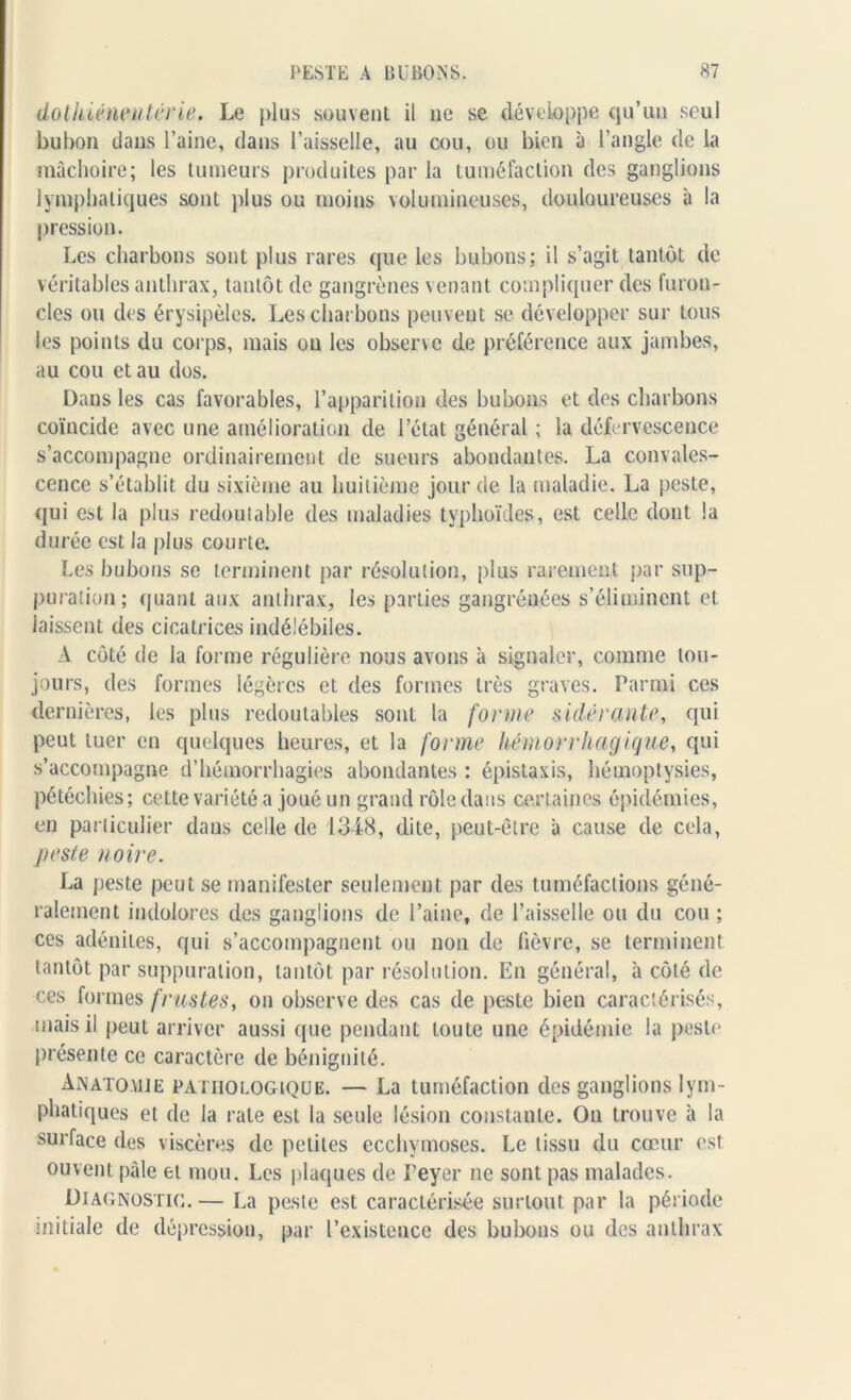 dothiéneutérie. Le plus souvent il ne se développe qu’un seul bubon dans l’aine, dans l’aisselle, au cou, ou bien à l’angle de la mâchoire; les tumeurs produites par la tuméfaction des ganglions lymphatiques sont plus ou moins volumineuses, douloureuses à la pression. Les charbons sont plus rares que les bubons; il s’agit tantôt de véritables anthrax, tantôt de gangrènes venant compliquer des furon- cles ou des érysipèles. Les charbons peuvent se développer sur tous les points du corps, mais ou les observe de préférence aux jambes, au cou et au dos. Dans les cas favorables, l’apparition des bubons et des charbons coïncide avec une amélioration de l’état général ; la défervescence s’accompagne ordinairement de sueurs abondantes. La convales- cence s’établit du sixième au huitième jour de la maladie. La peste, qui est la plus redoutable des maladies typhoïdes, est celle dont la durée est la plus courte. Les bubons se terminent par résolution, plus rarement par sup- puration ; quant aux anthrax, les parties gangréuées s’éliminent et laissent des cicatrices indélébiles. A côté de la forme régulière nous avons à signaler, comme tou- jours, des formes légères et des formes très graves. Parmi ces dernières, les plus redoutables sont la forme sidérante, qui peut tuer en quelques heures, et la forme hémorrhagique, qui s’accompagne d’hémorrhagies abondantes : épistaxis, hémoptysies, pétéchies; cette variété a joué un grand rôle dans certaines épidémies, en particulier dans celle de 1348, dite, peut-être â cause de cela, peste noire. La peste peut se manifester seulement par des tuméfactions géné- ralement indolores des ganglions de l’aine, de l’aisselle ou du cou ; ces adénites, qui s’accompagnent ou non de fièvre, se terminent tantôt par suppuration, tantôt par résolution. En général, à côté de ces formes frustes, on observe des cas de peste bien caractérisés, mais il peut arriver aussi que pendant toute une épidémie la peste présente ce caractère de bénignité. Anatomie pathologique. — La tuméfaction des ganglions lym - phatiques et de la rate est la seule lésion constante. On trouve à la surface des viscères de petites ecchymoses. Le tissu du cœur est ouvent pâle et mou. Les plaques de Teyer ne sont pas malades. Diagnostic.— La peste est caractérisée surtout par la période initiale de dépression, par l’existence des bubons ou des anthrax