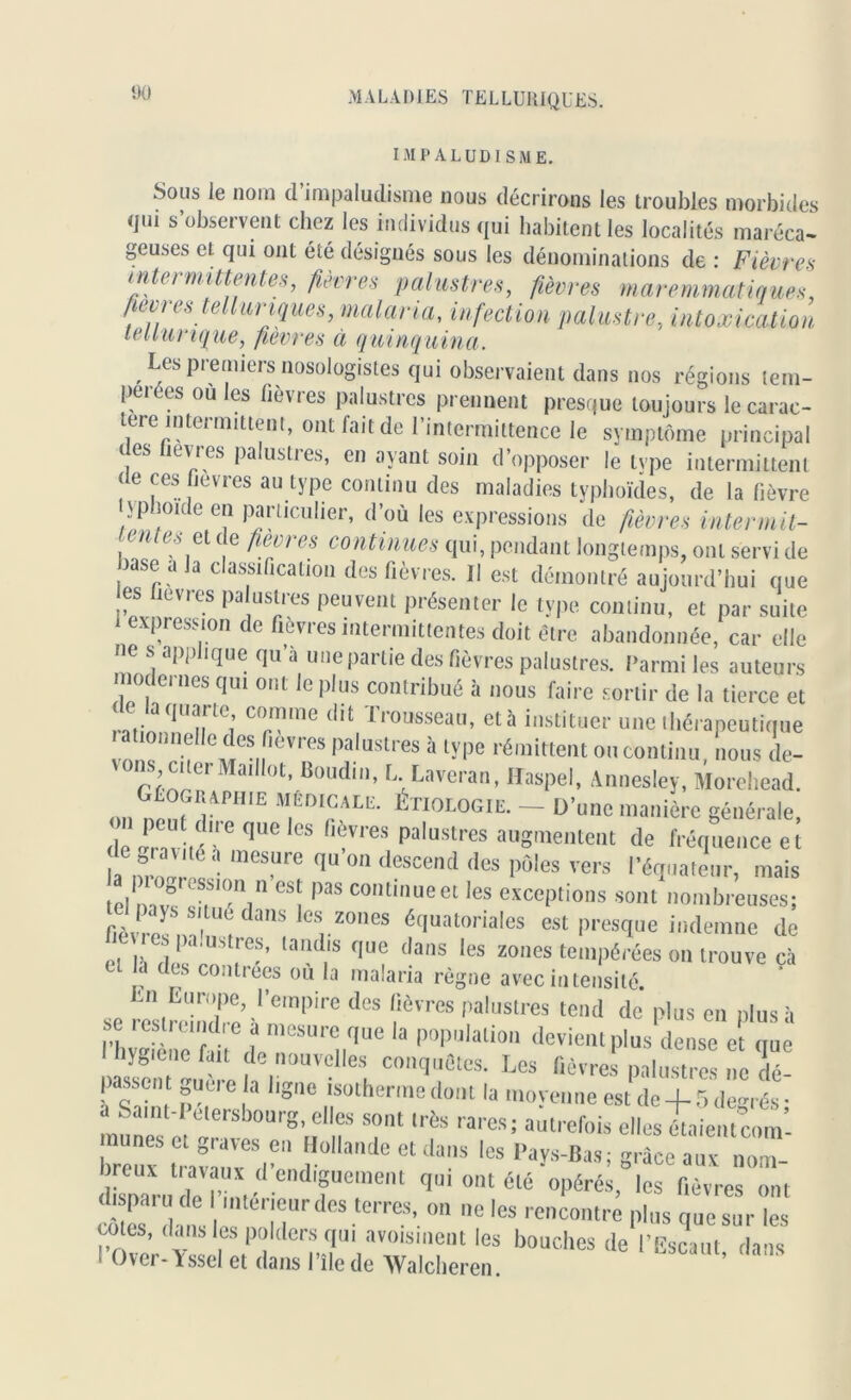 IMPALUDISME. Sous le nom d’impaludisme nous décrirons les troubles morbides qui s’observent chez les individus qui habitent les localités maréca- geuses et qui ont été désignés sous les dénominations de : Fièvres intermittentes, fièvres palustres, fièvres maremmatiques, fievres telluriques, malaria, infection palustre, intoxication tellurique, fievres à quinquina. Les premiers nosologistes qui observaient dans nos régions tem- perees ou les fièvres palustres prennent presque toujours le carac- tère intermittent, ont fait de l’intermittence le symptôme principal i es ievies palustres, en ayant soin d’opposer le tvpe intermittent de ces fievres au type continu des maladies typhoïdes, de la fièvre yphoide en particulier, d’où les expressions de fièvres intermü- ,( . ,et , fifores continues qui, pendant longtemps, ont servi de wse a la classification des fièvres. Il est démontré aujourd’hui que les fievres palustres peuvent présenter le type continu, et par suite 1 expression de fièvres intermittentes doit être abandonnée, car elle ne s applique qu’a une partie des fièvres palustres. Parmi les auteurs modernes qui ont le plus contribué à nous faire sortir de la tierce et rmin qu'nrte,’ C°rTle (lit Trousseaa> et a instituer une thérapeutique a onnelle des fievres palustres à type rémittent ou continu, nous de- ns cuei Maillot, Boudin, L Laveran, Haspel, Annesley, Morehead. OfOGRArniE médicale. Étiologie. - D’une manière générale, n peut dire que les fièvres palustres augmentent de fréquence et la n Z! meS,Ure qU 0,1 descend des Pôles vers l’équateur, mais fil1 / - 3,18 iCS1 ZOnes équatoriales est presque indemne de ic espa.ustres, taudis que dans les zones tempérées on trouve cà et la des contrées où la malaria règne avec intensité. in Europe, l’empire des fièvres palustres tend de plus en plus à ,a p0p,jlali0n devientPlus dense et que hv0icne fait de nouvelles conquêtes. Les fièvres palustres ne dé- p ssent guère la ligne isotherme dont la moyenne est de 4-5 degrés- a Saint-I elersbourg, elles sont très rares; autrefois elles étaientcom- «unes cl graves e„ Hollande et dans les Pays-Bas ; grâce >aTH2- tornTl'ÏL endifemeiU qiontélé °Pér&. les fièvres ont iè es k !7 tCrrCS'.on c '« --encontre pins qne sur les ootes, dans les polders qui avoisinent les bouches de l’Escaut dans - Over-ïssel et dans l’îlede Walcheren.