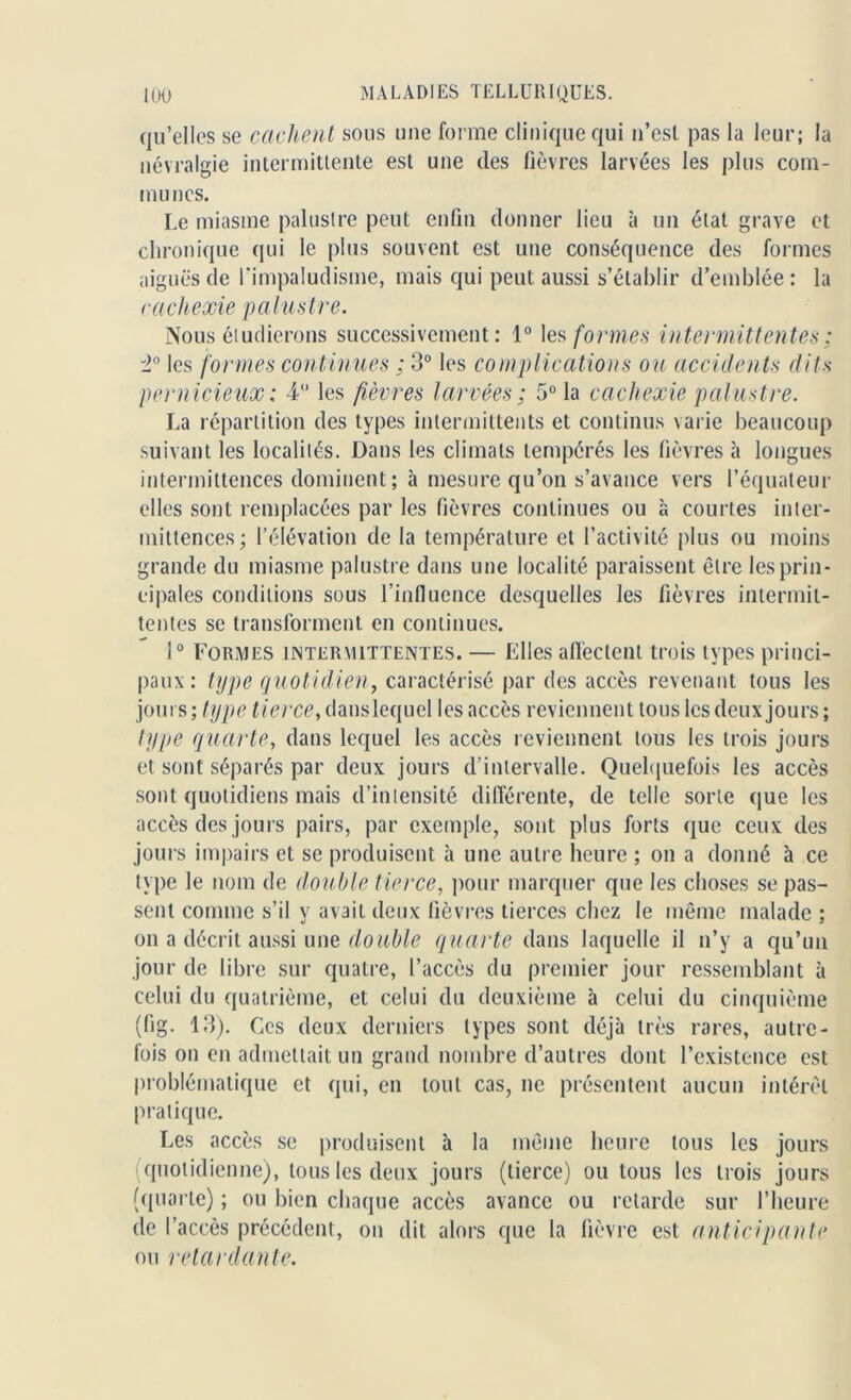 qu’elles se cachent sous une forme clinique qui n’esl pas la leur; la névralgie intermittente est une des fièvres larvées les plus com- munes. Le miasme palustre peut enfin donner lieu à un étal grave et chronique qui le plus souvent est une conséquence des formes aiguës de l'impaludisme, mais qui peut aussi s’établir d’emblée: la cachexie palustre. Nous étudierons successivement: 1° les formes intermittentes ; i° les formes continues ; 3° les complications ou accidents dits pernicieux : 4° les fièvres larvées; 5° la cachexie palustre. La répartition des types intermittents et continus varie beaucoup suivant les localités. Dans les climats tempérés les fièvres à longues intermittences dominent ; à mesure qu’on s’avance vers l’équateur elles sont remplacées par les fièvres continues ou à courtes inter- mittences; l’élévation de la température et l’activité plus ou moins grande du miasme palustre dans une localité paraissent être les prin- cipales conditions sous rinfiucnce desquelles les fièvres intermit- tentes se transforment en continues. 1° Formes intermittentes. — Elles affectent trois types princi- paux: type quotidien, caractérisé par des accès revenant tous les jours ; type tierce, danslequel les accès reviennent tous les deux jours ; type quarte, dans lequel les accès reviennent tous les trois jours et sont séparés par deux jours d’intervalle. Quelquefois les accès sont quotidiens mais d’intensité différente, de telle sorte que les accès des jours pairs, par exemple, sont plus forts que ceux des jours impairs et se produisent à une autre heure ; on a donné à ce type le nom de double tierce, pour marquer que les choses se pas- sent comme s’il y avait deux fièvres tierces chez le même malade ; on a décrit aussi une double quarte dans laquelle il n’y a qu’un jour de libre sur quatre, l’accès du premier jour ressemblant à celui du quatrième, et celui du deuxième à celui du cinquième (fig. 13). Ces deux derniers types sont déjà très rares, autre- fois on en admettait un grand nombre d’autres dont l’existence est problématique et qui, en tout cas, ne présentent aucun intérêt pratique. Les accès se produisent à la même heure tous les jours i quotidienne), tous les deux jours (tierce) ou tous les trois jours (quarte) ; ou bien chaque accès avance ou retarde sur l’heure de l’accès précédent, ou dit alors que la fièvre est anticipante ou retardante.