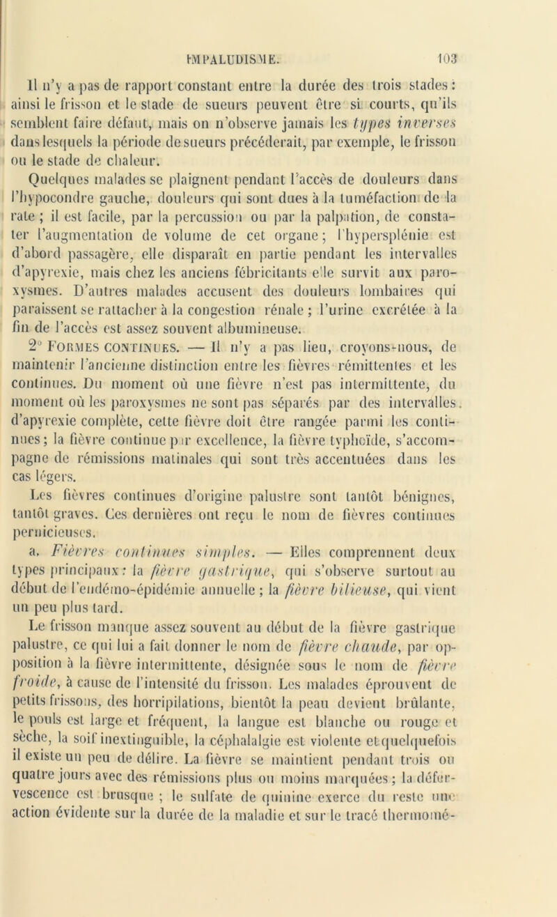 Il n’y a pas de rapport constant entre la durée des trois stades: ainsi le frisson et le stade de sueurs peuvent être si courts, qu’ils semblent faire défaut, mais on n’observe jamais les types inverses dans lesquels la période de sueurs précéderait, par exemple, le frisson ou le stade de chaleur. Quelques malades se plaignent pendant l'accès de douleurs dans l’hypocondre gauche, douleurs qui sont dues à la tuméfaction de la rate ; il est facile, par la percussion ou par la palpation, de consta- ter l’augmentation de volume de cet organe; Ihypersplénie est d’abord passagère, elle disparaît en partie pendant les intervalles d’apyrexie, mais chez les anciens fébricitants e'Ie survit aux paro- xysmes. D’autres malades accusent des douleurs lombaires qui paraissent se rattacher à la congestion rénale; l’urine excrétée à la fin de l’accès est assez souvent albumineuse. 2° Formes continues. — 11 n’v a pas lieu, croyons-nous, de maintenir l’ancienne distinction entre les fièvres rémittentes et les continues. Du moment où une fièvre n’est pas intermittente, du moment où les paroxysmes ne sont pas séparés par des intervalles, d’apyrexie complète, celte fièvre doit être rangée parmi les conti- nues; la fièvre continue pir excellence, la fièvre typhoïde, s’accom- pagne de rémissions matinales qui sont très accentuées dans les cas légers. Les fièvres continues d’origine palustre sont tantôt bénignes, tantôt graves. Ces dernières ont reçu le nom de fièvres continues pernicieuses. a. Fièvres continues simples. — Elles comprennent deux types principaux : la fièvre gastrique, qui s’observe surtout au début de l’endémo-épidémie annuelle ; la fièvre bilieuse, qui vient un peu plus tard. Le frisson manque assez souvent au début de la fièvre gastrique palustre, ce qui lui a fait donner le nom de fièvre chaude, par op- position à la fièvre intermittente, désignée sous le nom de fièvre froide, à cause de l’intensité du frisson. Les malades éprouvent de petits frissons, des horripilations, bientôt la peau devient brûlante, le pouls est large et fréquent, la langue est blanche ou rouge et sèche, la soi! inextinguible, la céphalalgie est violente et quelquefois d existe un peu de délire. La fièvre se maintient pendant trois ou quatre jours avec des rémissions plus ou moins marquées; la défer- vescence est brusque ; le sulfate de quinine exerce du reste une action évidente sur la durée de la maladie et sur le tracé thermomé-